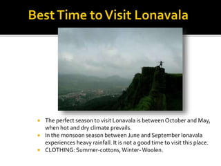  The perfect season to visit Lonavala is between October and May,
when hot and dry climate prevails.
 In the monsoon season between June and September lonavala
experiences heavy rainfall. It is not a good time to visit this place.
 CLOTHING: Summer-cottons,Winter-Woolen.
 