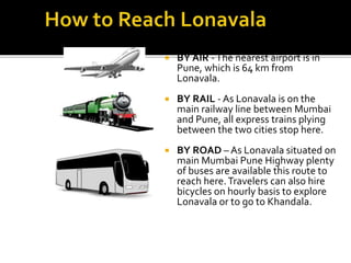  BY AIR -The nearest airport is in
Pune, which is 64 km from
Lonavala.
 BY RAIL - As Lonavala is on the
main railway line between Mumbai
and Pune, all express trains plying
between the two cities stop here.
 BY ROAD – As Lonavala situated on
main Mumbai Pune Highway plenty
of buses are available this route to
reach here.Travelers can also hire
bicycles on hourly basis to explore
Lonavala or to go to Khandala.
 