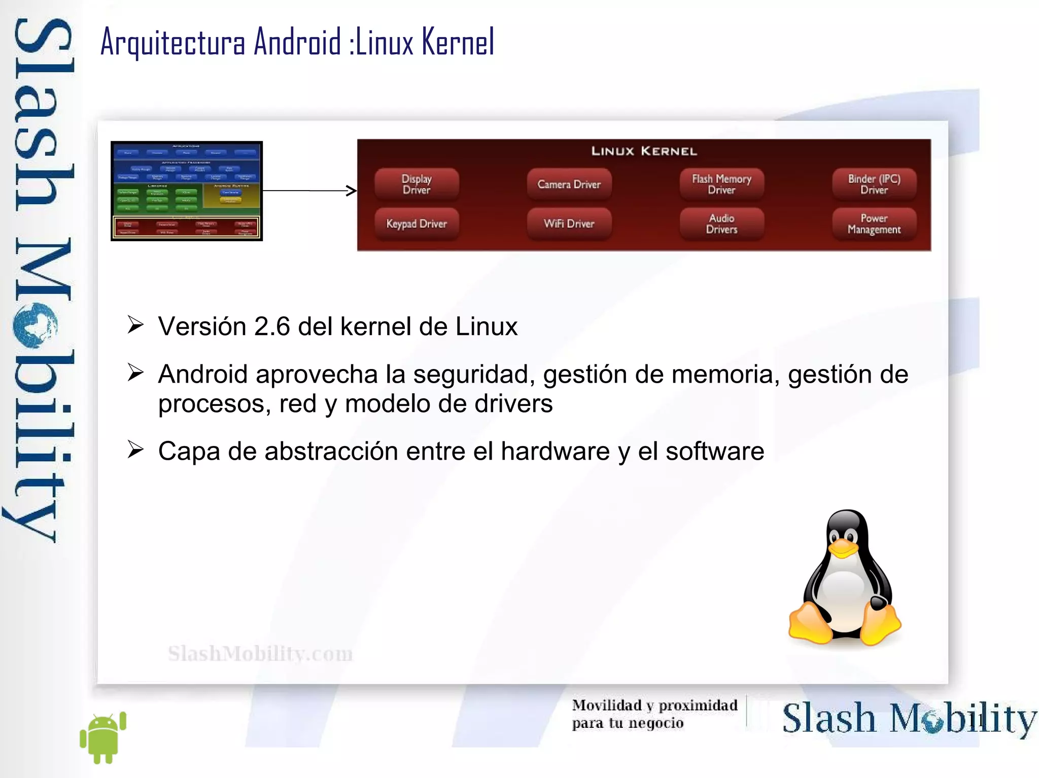 Arquitectura Android :Linux Kernel Versión 2.6 del kernel de Linux Android aprovecha la seguridad, gestión de memoria, gestión de procesos, red y modelo de drivers Capa de abstracción entre el hardware y el software 