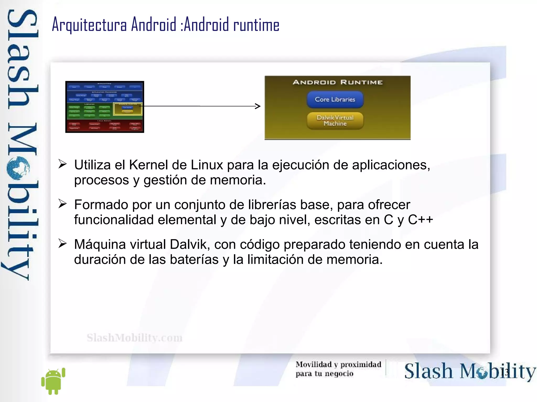 Arquitectura Android :Android runtime Utiliza el Kernel de Linux para la ejecución de aplicaciones, procesos y gestión de memoria. Formado por un conjunto de librerías base, para ofrecer funcionalidad elemental y de bajo nivel, escritas en C y C++ Máquina virtual Dalvik, con código preparado teniendo en cuenta la duración de las baterías y la limitación de memoria. 