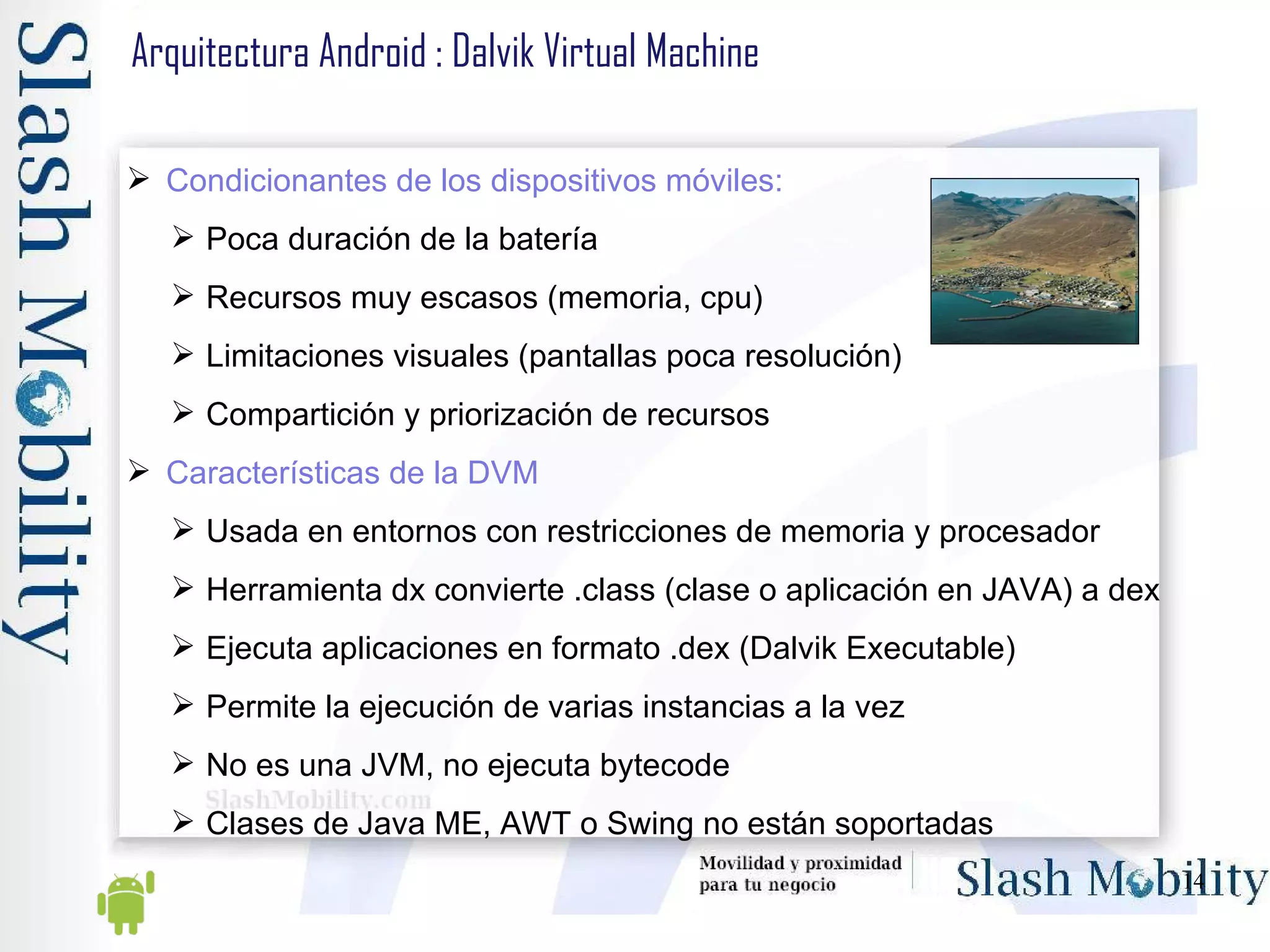 Arquitectura Android : Dalvik Virtual Machine Condicionantes de los dispositivos móviles: Poca duración de la batería Recursos muy escasos (memoria, cpu) Limitaciones visuales (pantallas poca resolución) Compartición y priorización de recursos Características de la DVM Usada en entornos con restricciones de memoria y procesador Herramienta dx convierte .class (clase o aplicación en JAVA) a dex Ejecuta aplicaciones en formato .dex (Dalvik Executable) Permite la ejecución de varias instancias a la vez No es una JVM, no ejecuta bytecode Clases de Java ME, AWT o Swing no están soportadas 