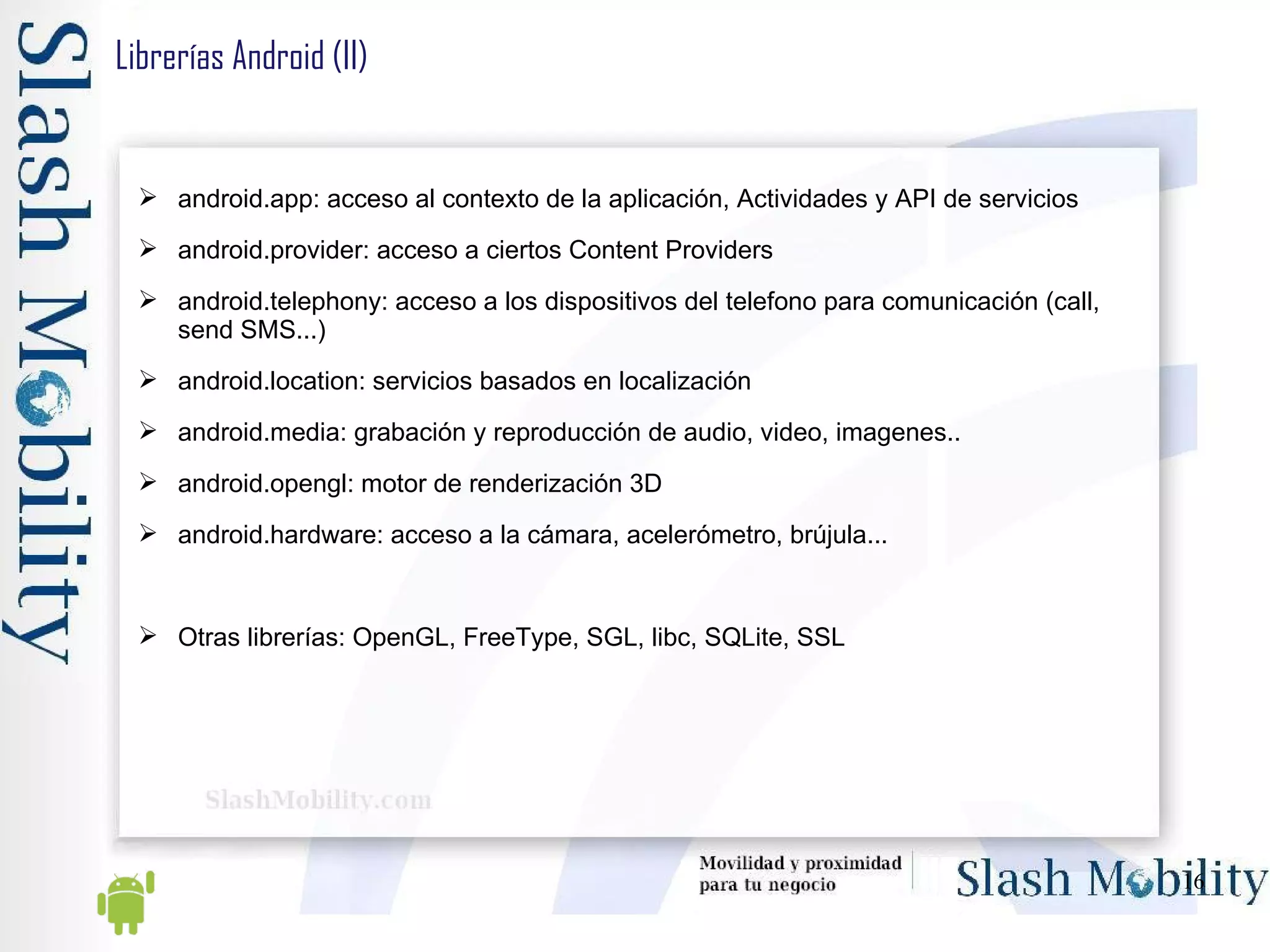 Librerías Android (II) android.app: acceso al contexto de la aplicación, Actividades y API de servicios android.provider: acceso a ciertos Content Providers android.telephony: acceso a los dispositivos del telefono para comunicación (call, send SMS...) android.location: servicios basados en localización android.media: grabación y reproducción de audio, video, imagenes.. android.opengl: motor de renderización 3D android.hardware: acceso a la cámara, acelerómetro, brújula... Otras librerías: OpenGL, FreeType, SGL, libc, SQLite, SSL 