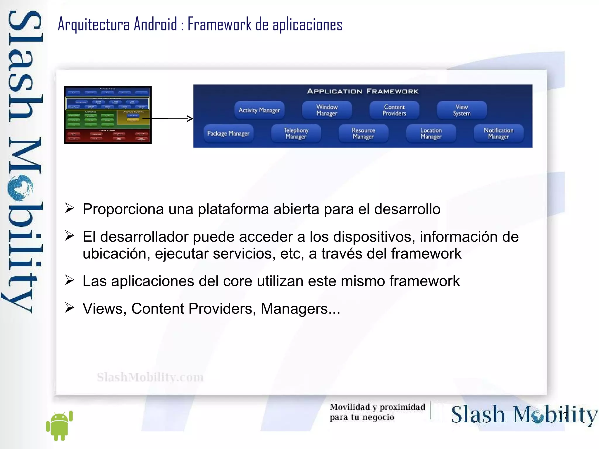 Arquitectura Android : Framework de aplicaciones Proporciona una plataforma abierta para el desarrollo El desarrollador puede acceder a los dispositivos, información de ubicación, ejecutar servicios, etc, a través del framework Las aplicaciones del core utilizan este mismo framework Views, Content Providers, Managers... 