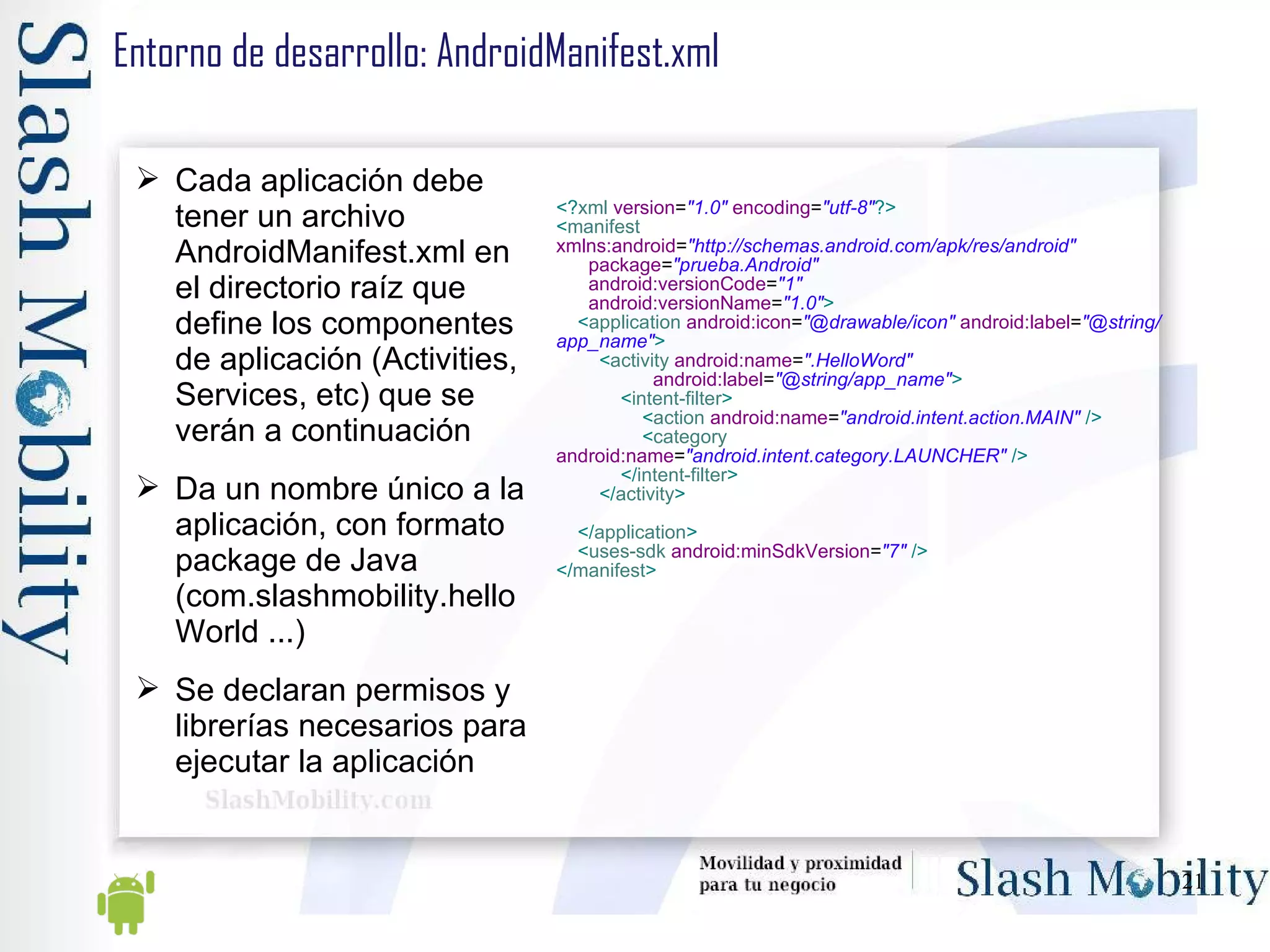 Entorno de desarrollo: AndroidManifest.xml Cada aplicación debe tener un archivo AndroidManifest.xml en el directorio raíz que define los componentes de aplicación (Activities, Services, etc) que se verán a continuación Da un nombre único a la aplicación, con formato package de Java (com.slashmobility.helloWorld ...) Se declaran permisos y librerías necesarios para ejecutar la aplicación <? xml   version = "1.0"   encoding = "utf-8" ?> < manifest   xmlns:android = "http://schemas.android.com/apk/res/android" package = "prueba.Android" android:versionCode = "1" android:versionName = "1.0" > < application   android:icon = "@drawable/icon"   android:label = "@string/app_name" > < activity   android:name = ".HelloWord" android:label = "@string/app_name" > < intent-filter > < action   android:name = "android.intent.action.MAIN"   /> < category   android:name = "android.intent.category.LAUNCHER"   /> </ intent-filter > </ activity > </ application > < uses-sdk   android:minSdkVersion = "7"   /> </ manifest >   