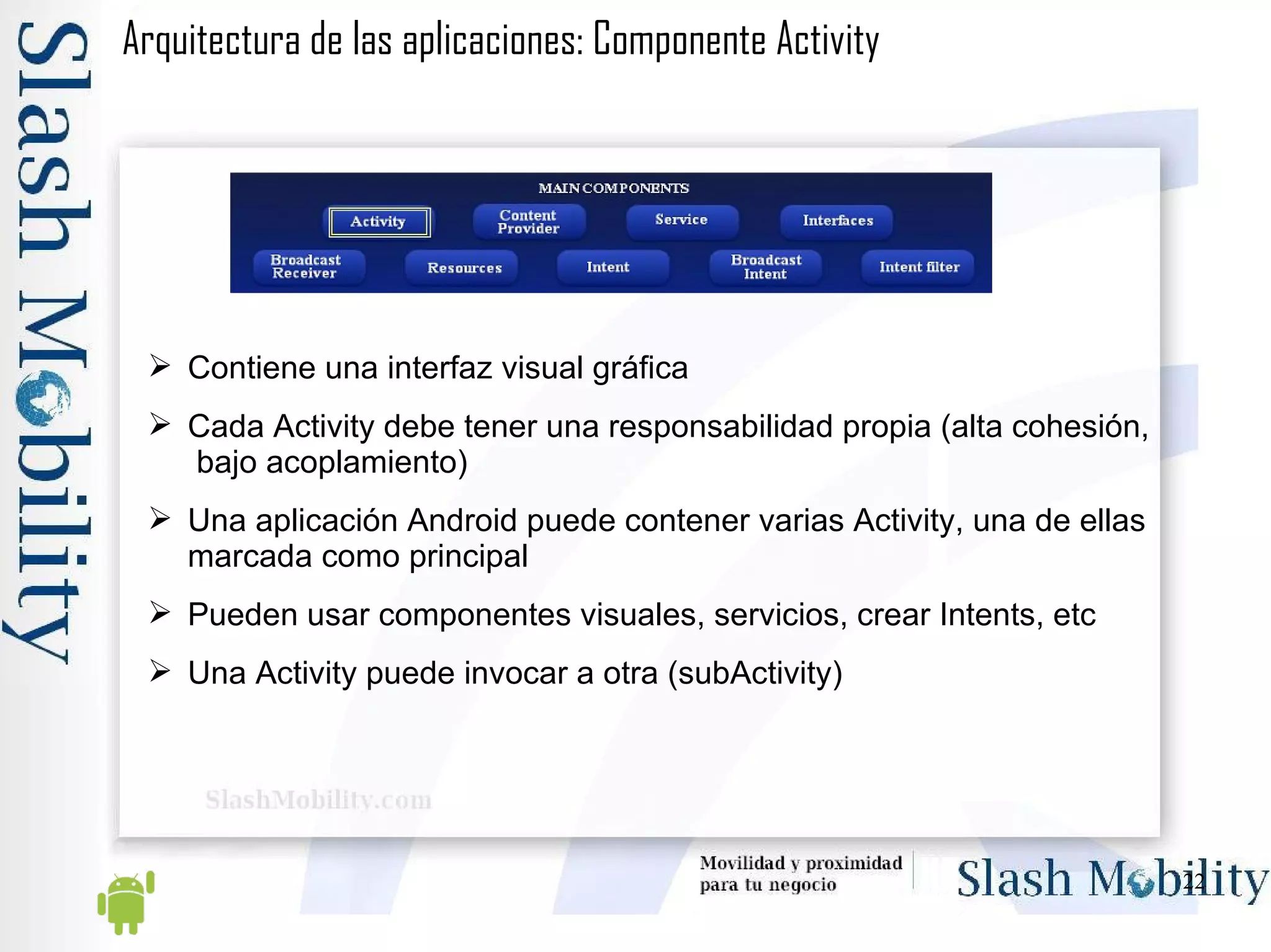 Contiene una interfaz visual gráfica Cada Activity debe tener una responsabilidad propia (alta cohesión,  bajo acoplamiento) Una aplicación Android puede contener varias Activity, una de ellas marcada como principal Pueden usar componentes visuales, servicios, crear Intents, etc Una Activity puede invocar a otra (subActivity) Arquitectura de las aplicaciones: Componente Activity 