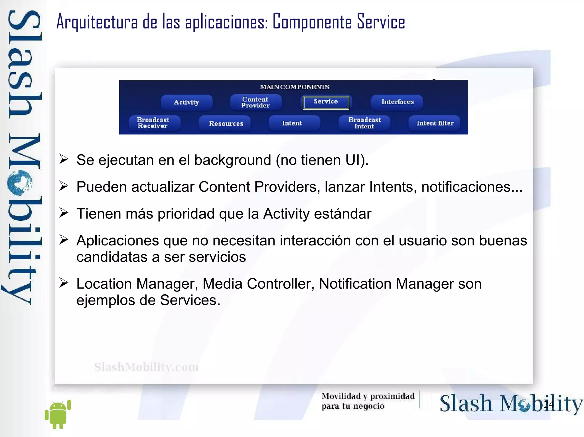 Arquitectura de las aplicaciones: Componente Service Se ejecutan en el background (no tienen UI).  Pueden actualizar Content Providers, lanzar Intents, notificaciones... Tienen más prioridad que la Activity estándar Aplicaciones que no necesitan interacción con el usuario son buenas candidatas a ser servicios Location Manager, Media Controller, Notification Manager son ejemplos de Services. 