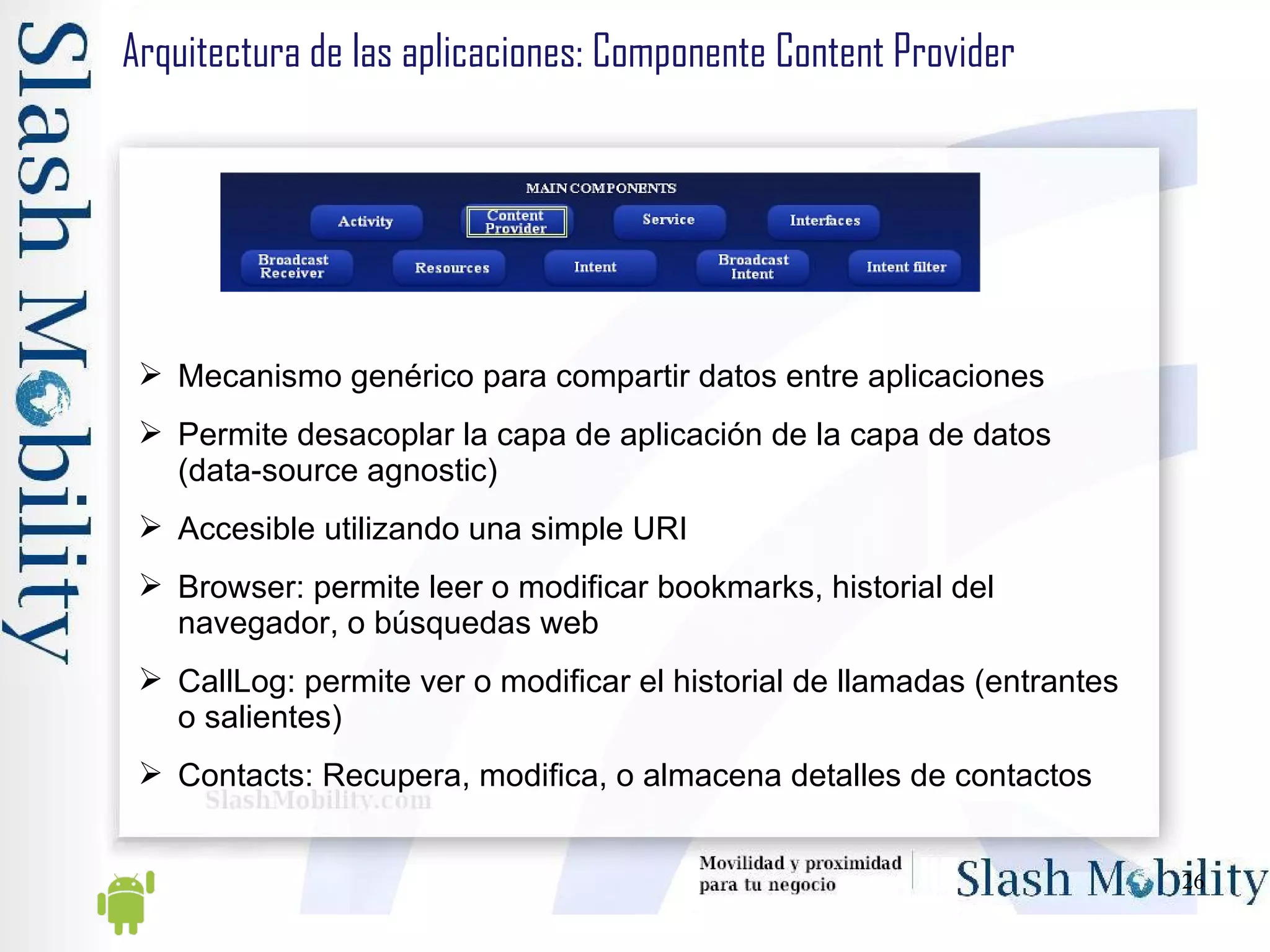 Arquitectura de las aplicaciones: Componente Content Provider Mecanismo genérico para compartir datos entre aplicaciones Permite desacoplar la capa de aplicación de la capa de datos (data-source agnostic) Accesible utilizando una simple URI Browser: permite leer o modificar bookmarks, historial del navegador, o búsquedas web CallLog: permite ver o modificar el historial de llamadas (entrantes o salientes) Contacts: Recupera, modifica, o almacena detalles de contactos 