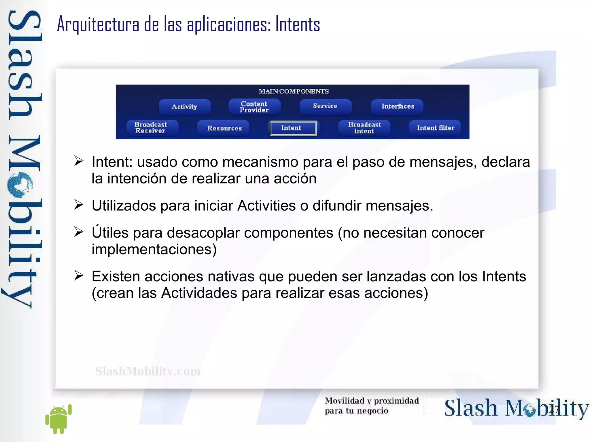 Arquitectura de las aplicaciones: Intents Intent: usado como mecanismo para el paso de mensajes, declara la intención de realizar una acción Utilizados para iniciar Activities o difundir mensajes. Útiles para desacoplar componentes (no necesitan conocer implementaciones)  Existen acciones nativas que pueden ser lanzadas con los Intents (crean las Actividades para realizar esas acciones) 