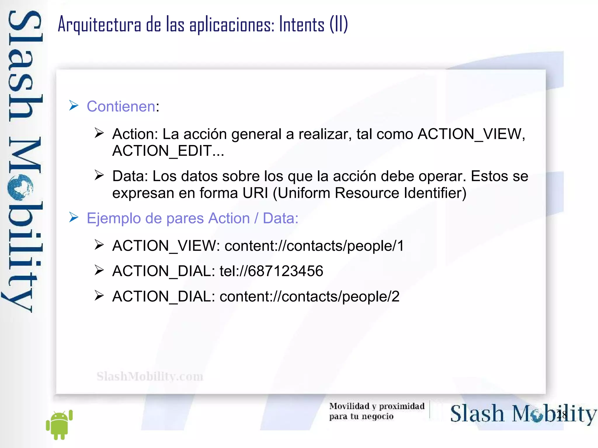 Arquitectura de las aplicaciones: Intents (II) Contienen : Action: La acción general a realizar, tal como ACTION_VIEW, ACTION_EDIT... Data: Los datos sobre los que la acción debe operar. Estos se expresan en forma URI (Uniform Resource Identifier) Ejemplo de pares Action / Data: ACTION_VIEW: content://contacts/people/1 ACTION_DIAL: tel://687123456 ACTION_DIAL: content://contacts/people/2  