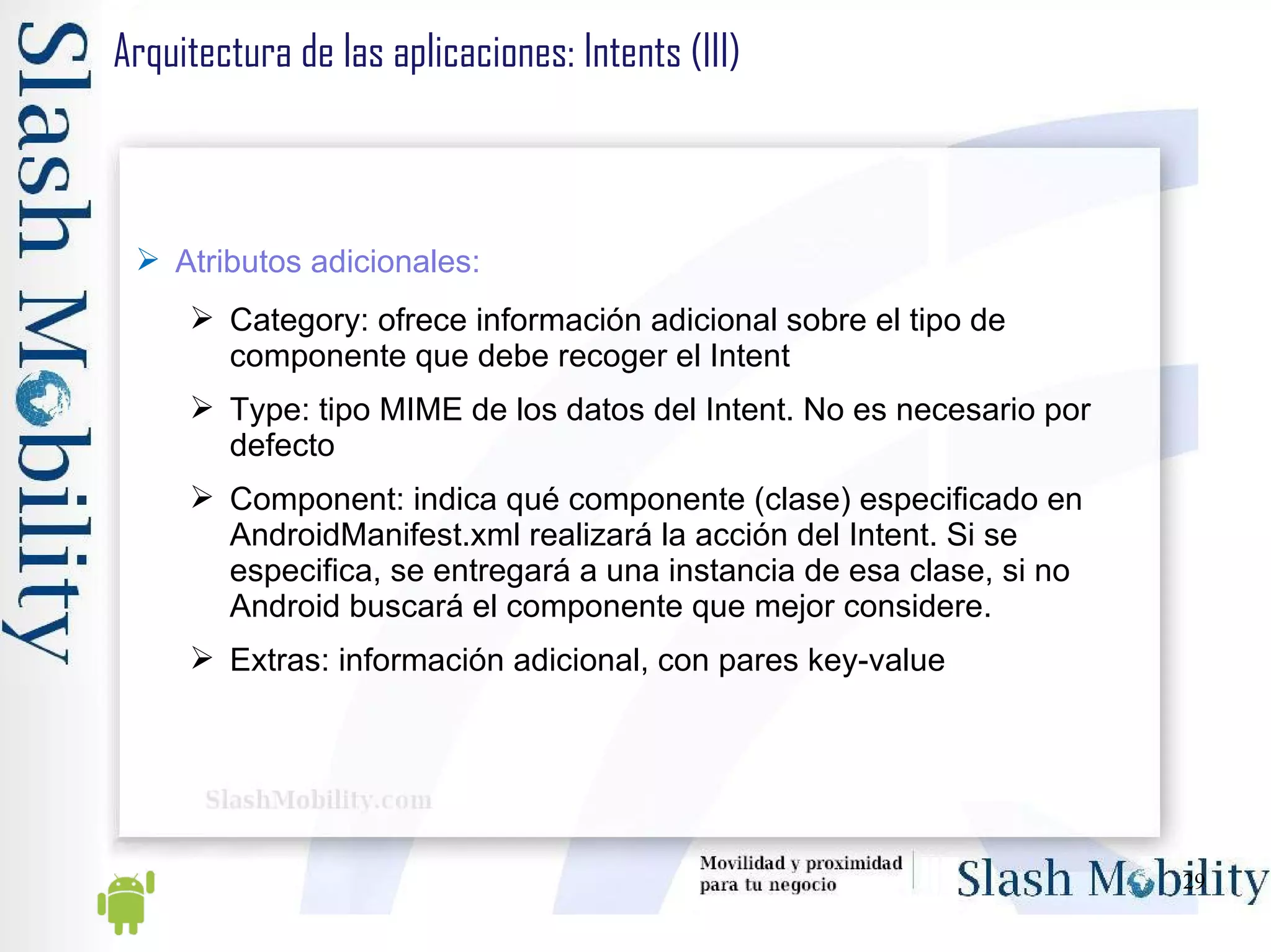 Arquitectura de las aplicaciones: Intents (III) Atributos adicionales: Category: ofrece información adicional sobre el tipo de componente que debe recoger el Intent Type: tipo MIME de los datos del Intent. No es necesario por defecto Component: indica qué componente (clase) especificado en AndroidManifest.xml realizará la acción del Intent. Si se especifica, se entregará a una instancia de esa clase, si no Android buscará el componente que mejor considere. Extras: información adicional, con pares key-value 
