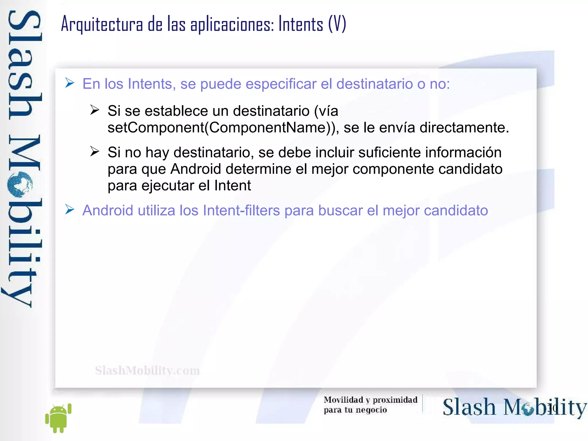 Arquitectura de las aplicaciones: Intents (V) En los Intents, se puede especificar el destinatario o no: Si se establece un destinatario (vía setComponent(ComponentName)), se le envía directamente. Si no hay destinatario, se debe incluir suficiente información para que Android determine el mejor componente candidato para ejecutar el Intent Android utiliza los Intent-filters para buscar el mejor candidato 
