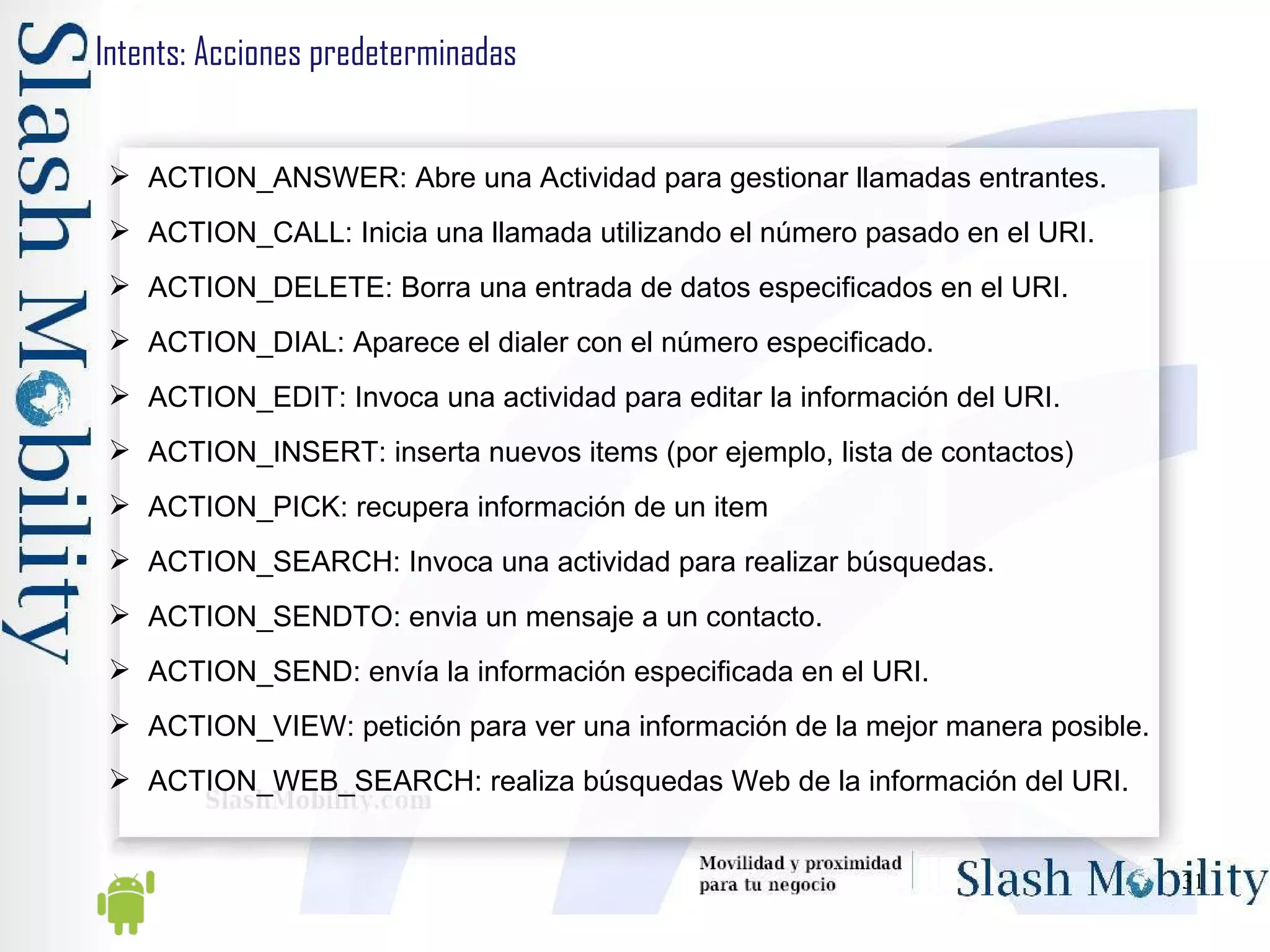 Intents: Acciones predeterminadas ACTION_ANSWER: Abre una Actividad para gestionar llamadas entrantes. ACTION_CALL: Inicia una llamada utilizando el número pasado en el URI. ACTION_DELETE: Borra una entrada de datos especificados en el URI. ACTION_DIAL: Aparece el dialer con el número especificado. ACTION_EDIT: Invoca una actividad para editar la información del URI. ACTION_INSERT: inserta nuevos items (por ejemplo, lista de contactos) ACTION_PICK: recupera información de un item ACTION_SEARCH: Invoca una actividad para realizar búsquedas. ACTION_SENDTO: envia un mensaje a un contacto. ACTION_SEND: envía la información especificada en el URI. ACTION_VIEW: petición para ver una información de la mejor manera posible. ACTION_WEB_SEARCH: realiza búsquedas Web de la información del URI.  