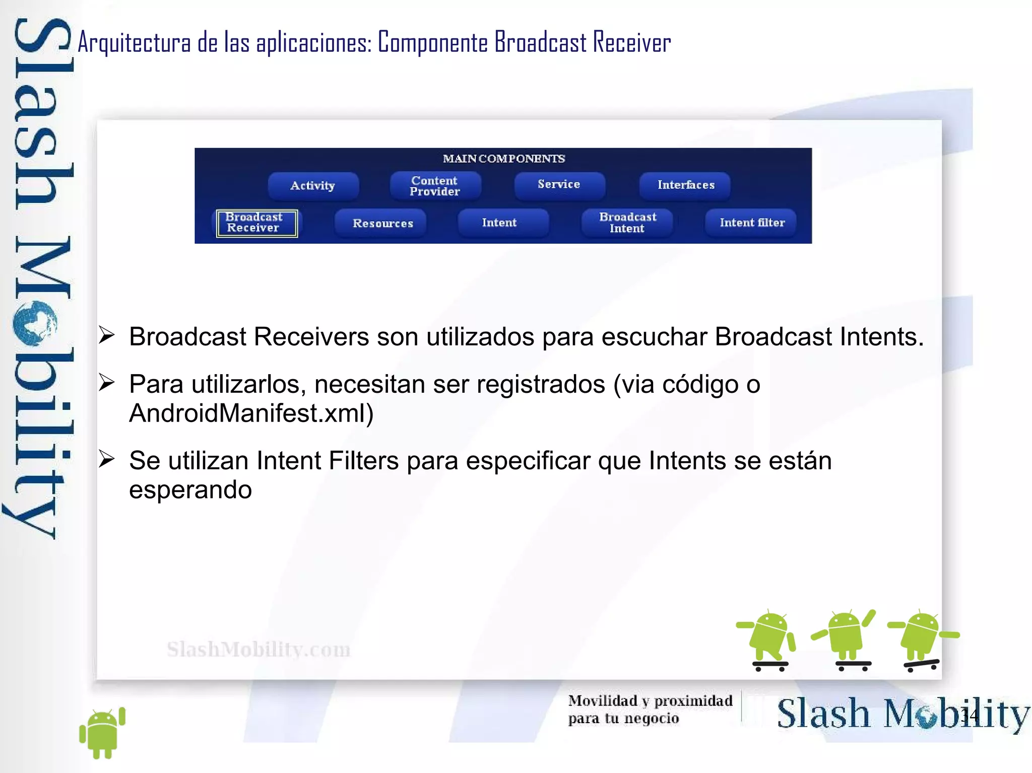 Arquitectura de las aplicaciones: Componente Broadcast Receiver Broadcast Receivers son utilizados para escuchar Broadcast Intents. Para utilizarlos, necesitan ser registrados (via código o AndroidManifest.xml) Se utilizan Intent Filters para especificar que Intents se están esperando 