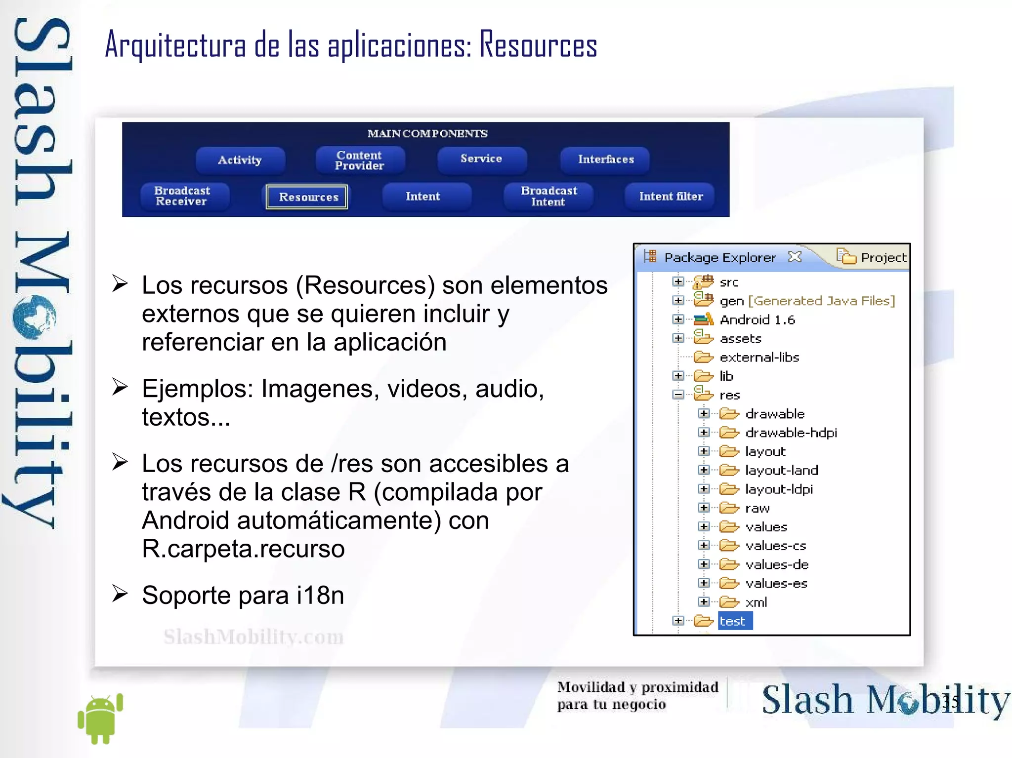 Arquitectura de las aplicaciones: Resources Los recursos (Resources) son elementos externos que se quieren incluir y referenciar en la aplicación Ejemplos: Imagenes, videos, audio, textos... Los recursos de /res son accesibles a través de la clase R (compilada por Android automáticamente) con R.carpeta.recurso Soporte para i18n 
