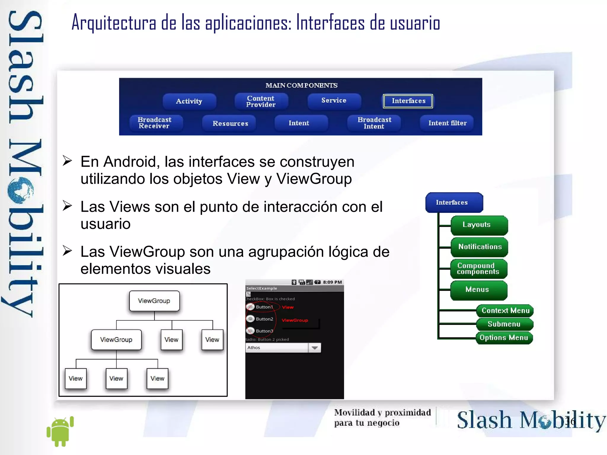 Arquitectura de las aplicaciones: Interfaces de usuario En Android, las interfaces se construyen utilizando los objetos View y ViewGroup Las Views son el punto de interacción con el usuario Las ViewGroup son una agrupación lógica de elementos visuales 