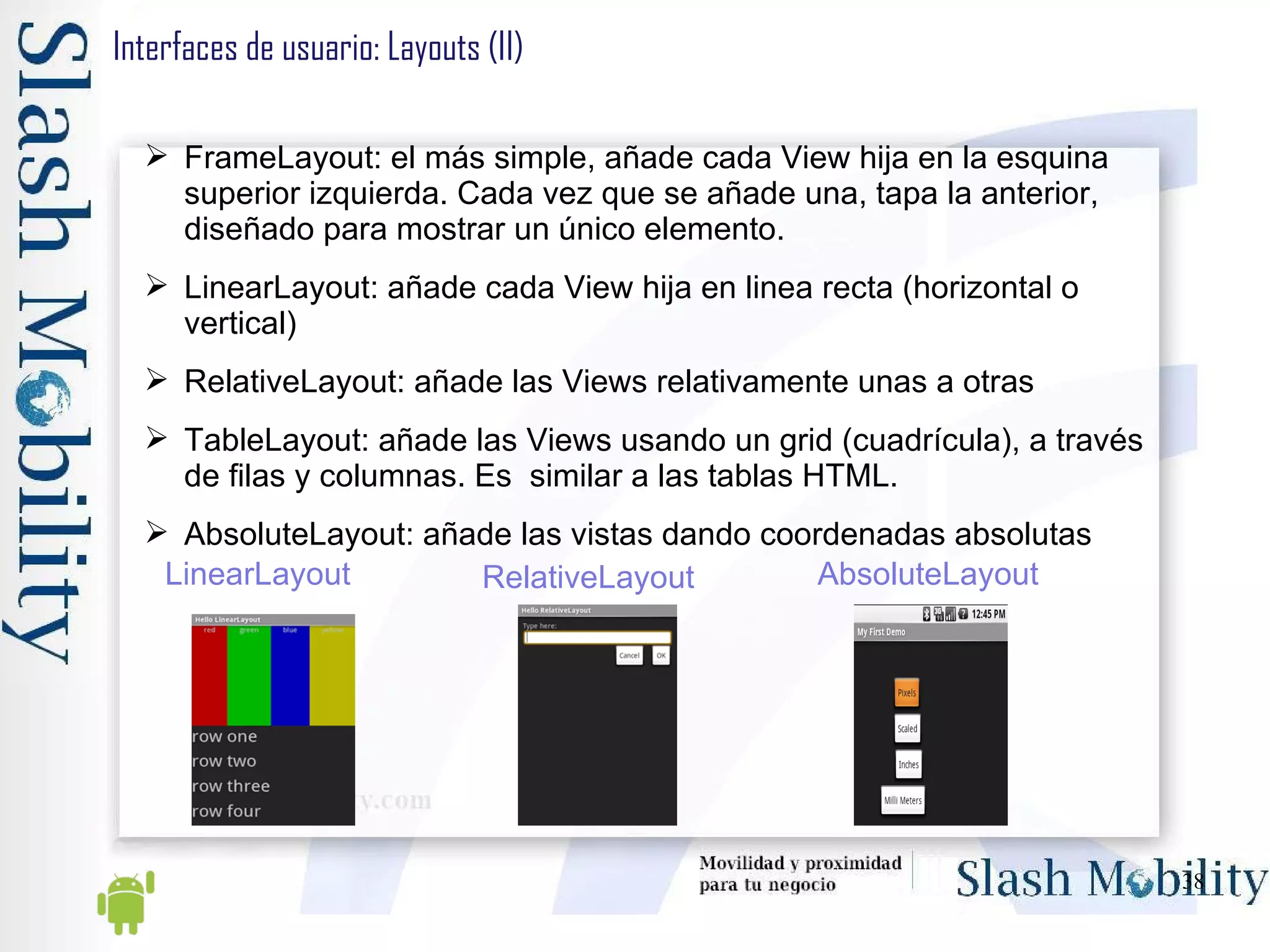 Interfaces de usuario: Layouts (II) FrameLayout: el más simple, añade cada View hija en la esquina superior izquierda. Cada vez que se añade una, tapa la anterior, diseñado para mostrar un único elemento. LinearLayout: añade cada View hija en linea recta (horizontal o vertical) RelativeLayout: añade las Views relativamente unas a otras TableLayout: añade las Views usando un grid (cuadrícula), a través de filas y columnas. Es  similar a las tablas HTML. AbsoluteLayout: añade las vistas dando coordenadas absolutas LinearLayout RelativeLayout AbsoluteLayout 