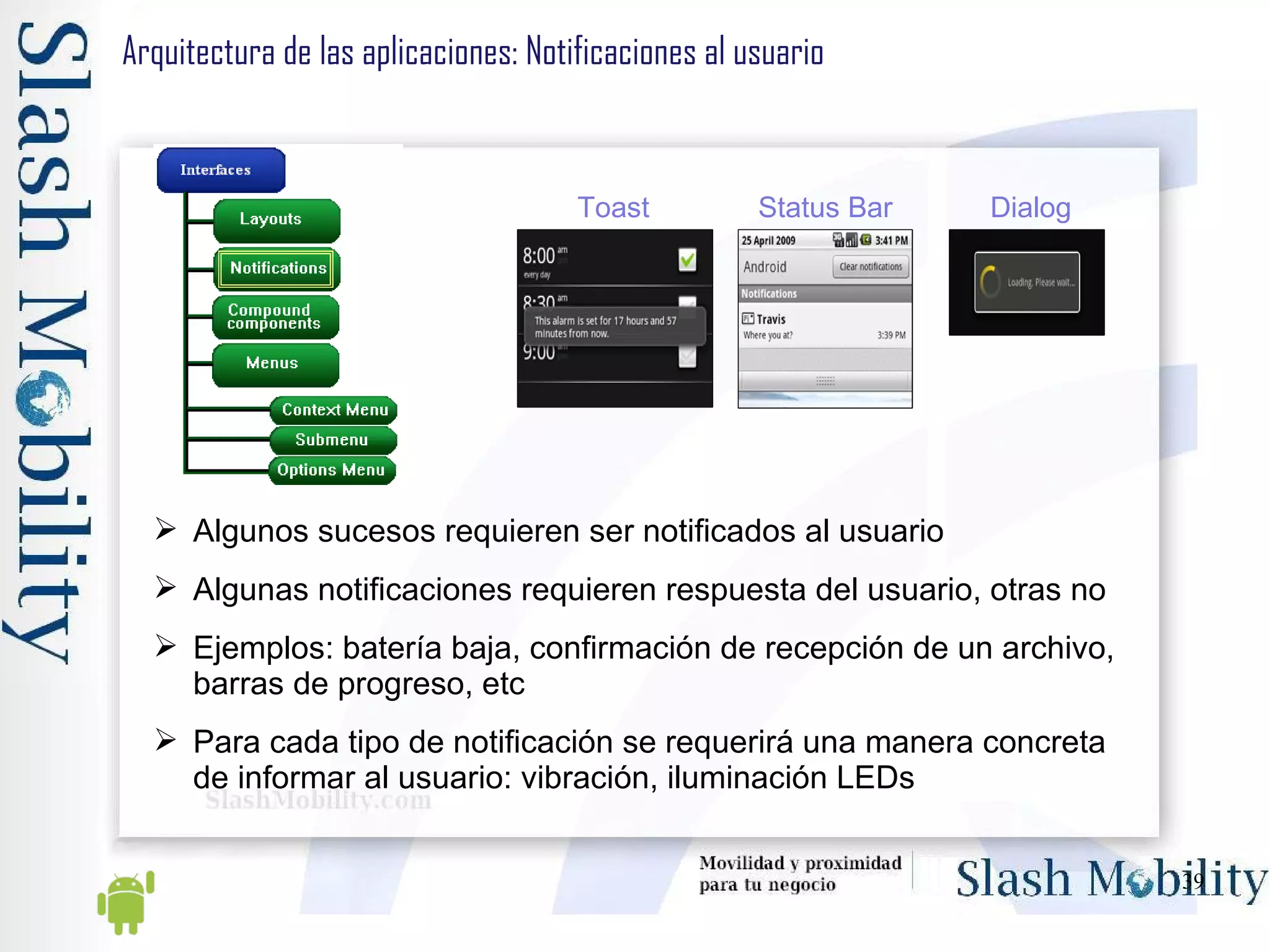 Arquitectura de las aplicaciones: Notificaciones al usuario Algunos sucesos requieren ser notificados al usuario Algunas notificaciones requieren respuesta del usuario, otras no Ejemplos: batería baja, confirmación de recepción de un archivo, barras de progreso, etc Para cada tipo de notificación se requerirá una manera concreta de informar al usuario: vibración, iluminación LEDs Toast Status Ba r Dialog 