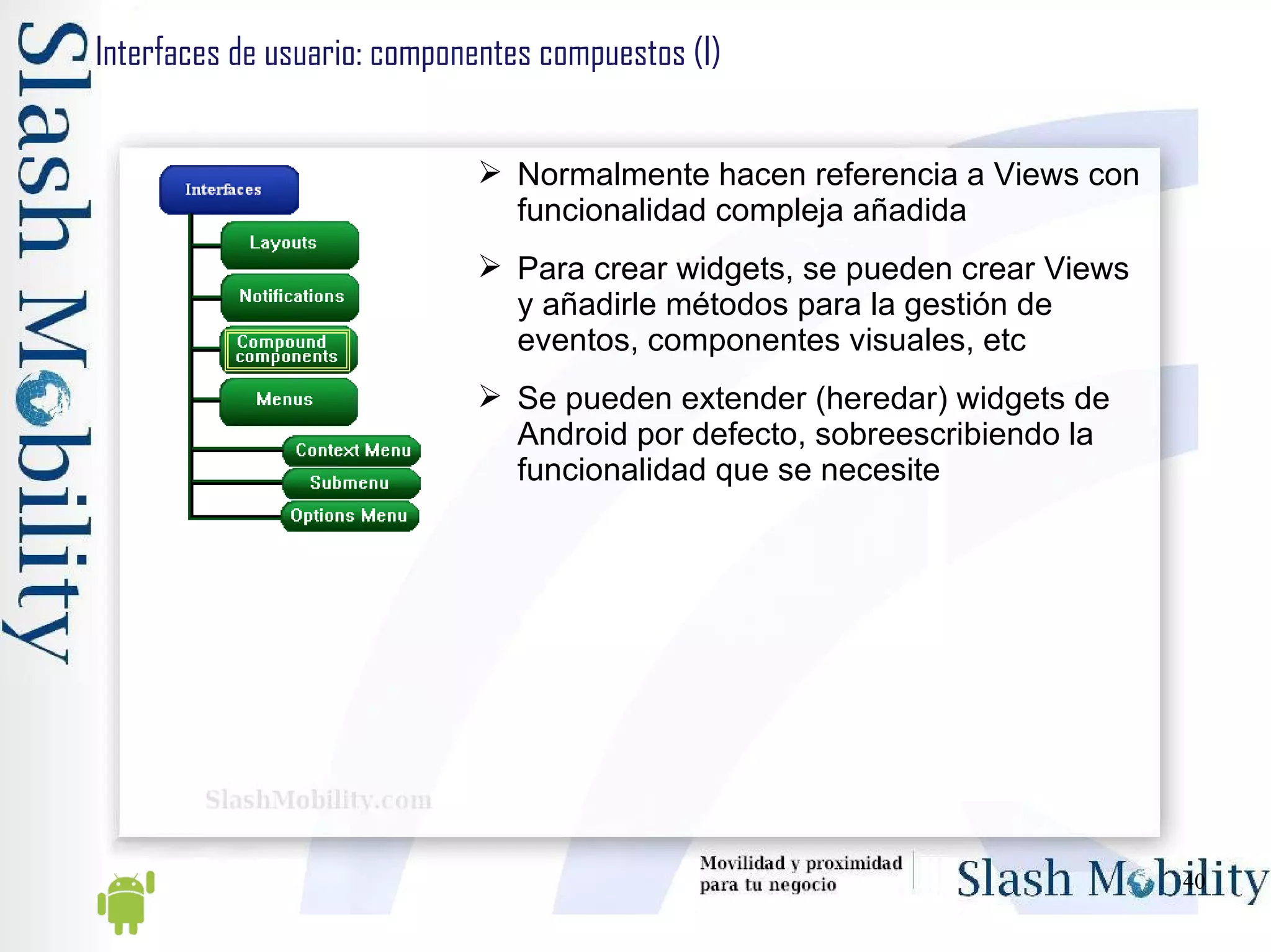 Interfaces de usuario: componentes compuestos (I) Normalmente hacen referencia a Views con funcionalidad compleja añadida Para crear widgets, se pueden crear Views y añadirle métodos para la gestión de eventos, componentes visuales, etc Se pueden extender (heredar) widgets de Android por defecto, sobreescribiendo la funcionalidad que se necesite 