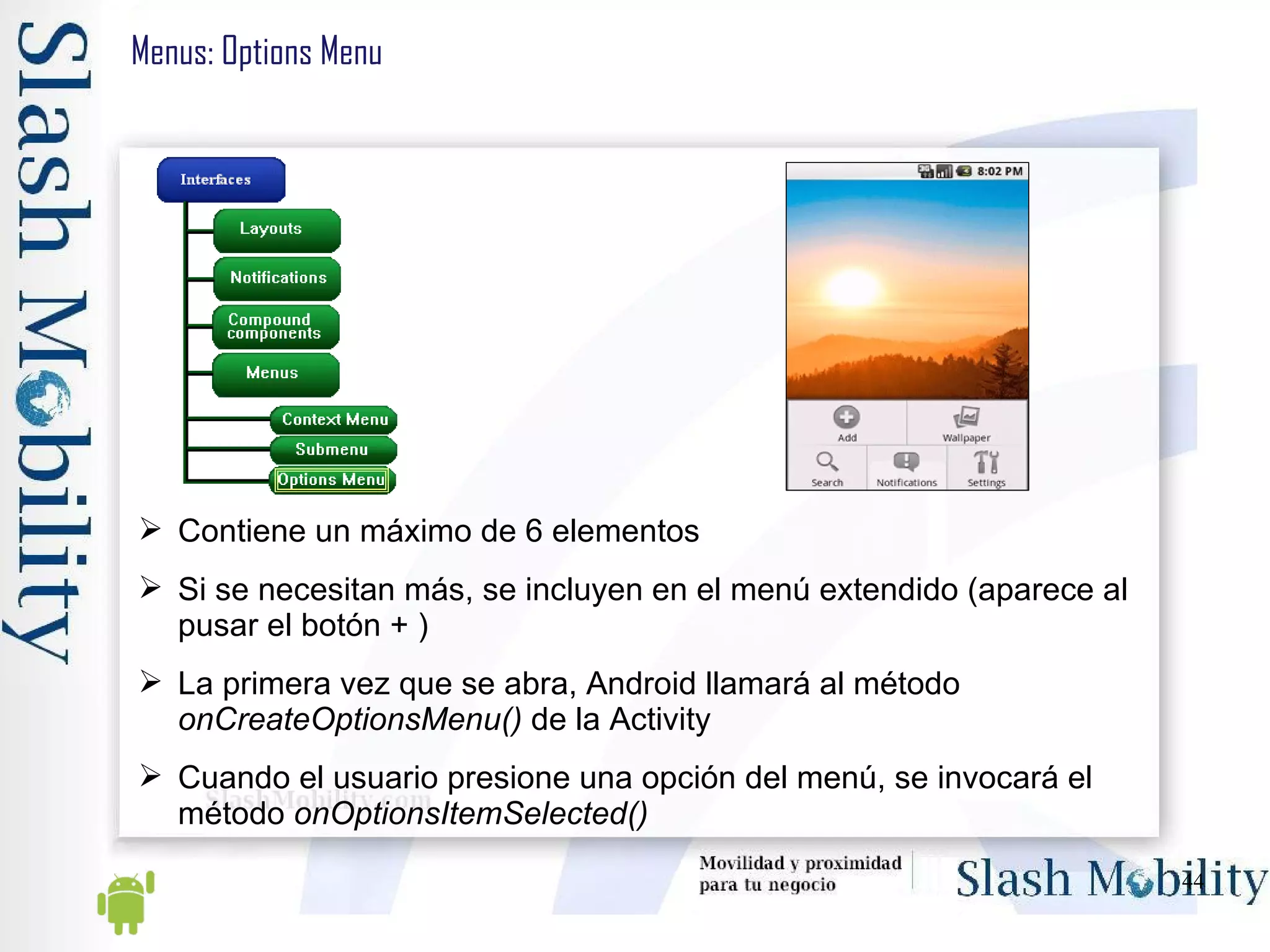 Menus: Options Menu Contiene un máximo de 6 elementos Si se necesitan más, se incluyen en el menú extendido (aparece al pusar el botón + ) La primera vez que se abra, Android llamará al método  onCreateOptionsMenu()  de la Activity Cuando el usuario presione una opción del menú, se invocará el método  onOptionsItemSelected() 