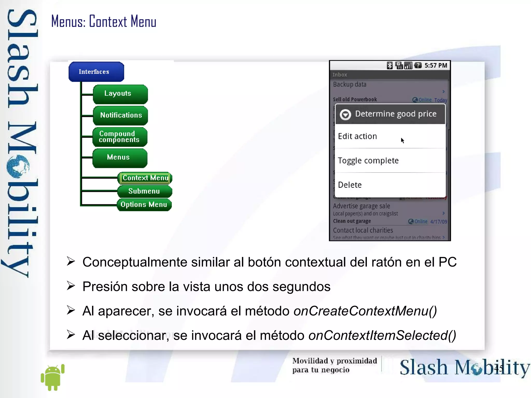Menus: Context Menu Conceptualmente similar al botón contextual del ratón en el PC Presión sobre la vista unos dos segundos Al aparecer, se invocará el método  onCreateContextMenu() Al seleccionar, se invocará el método  onContextItemSelected() 