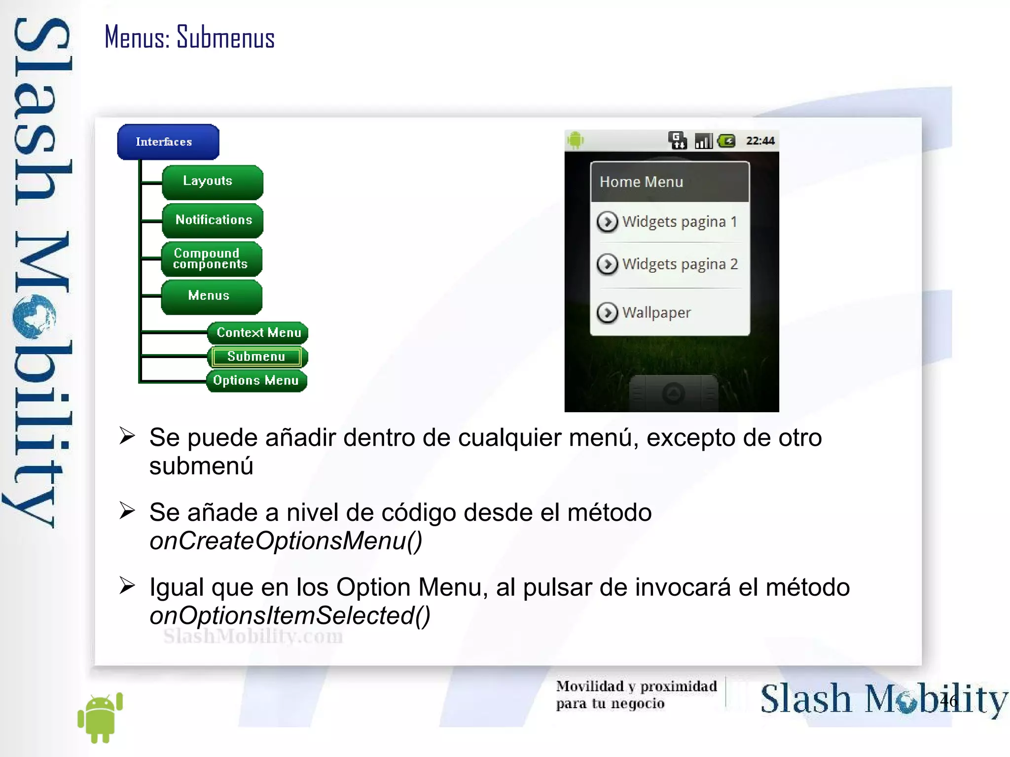Menus: Submenus Se puede añadir dentro de cualquier menú, excepto de otro submenú Se añade a nivel de código desde el método  onCreateOptionsMenu() Igual que en los Option Menu, al pulsar de invocará el método  onOptionsItemSelected() 