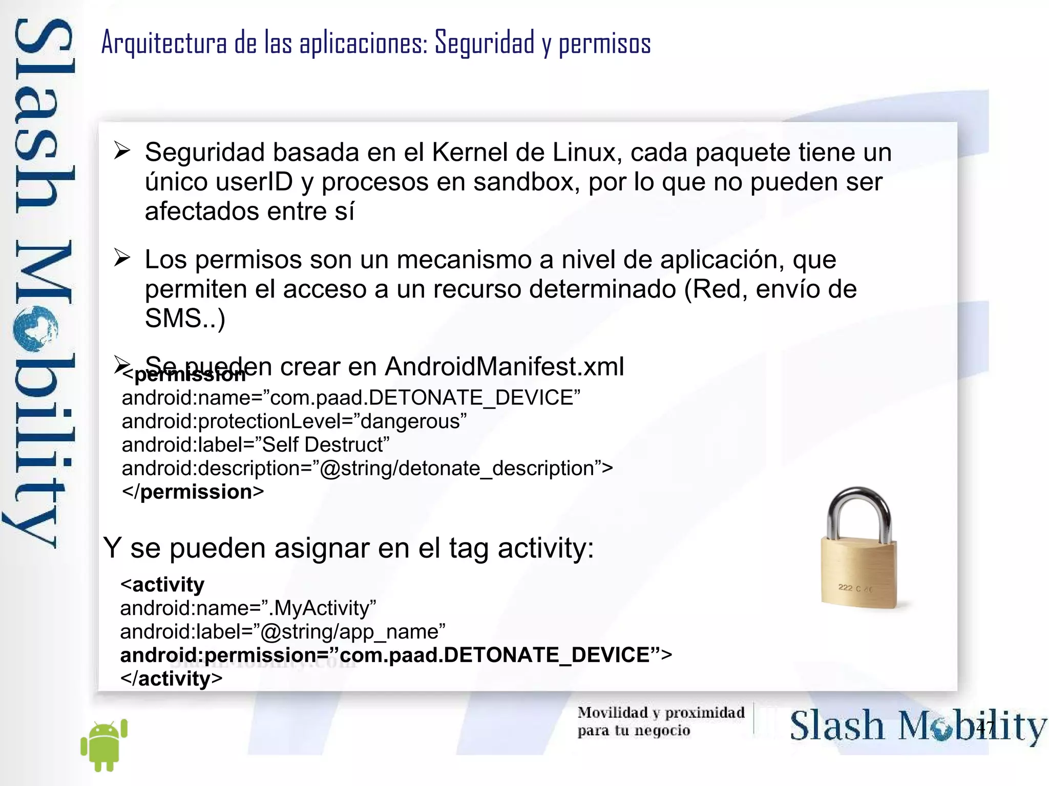 Arquitectura de las aplicaciones: Seguridad y permisos Seguridad basada en el Kernel de Linux, cada paquete tiene un único userID y procesos en sandbox, por lo que no pueden ser afectados entre sí Los permisos son un mecanismo a nivel de aplicación, que permiten el acceso a un recurso determinado (Red, envío de SMS..) Se pueden crear en AndroidManifest.xml < permission android:name=”com.paad.DETONATE_DEVICE” android:protectionLevel=”dangerous” android:label=”Self Destruct” android:description=”@string/detonate_description”> </ permission > Y se pueden asignar en el tag activity: < activity android:name=”.MyActivity” android:label=”@string/app_name” android:permission=”com.paad.DETONATE_DEVICE” > </ activity > 