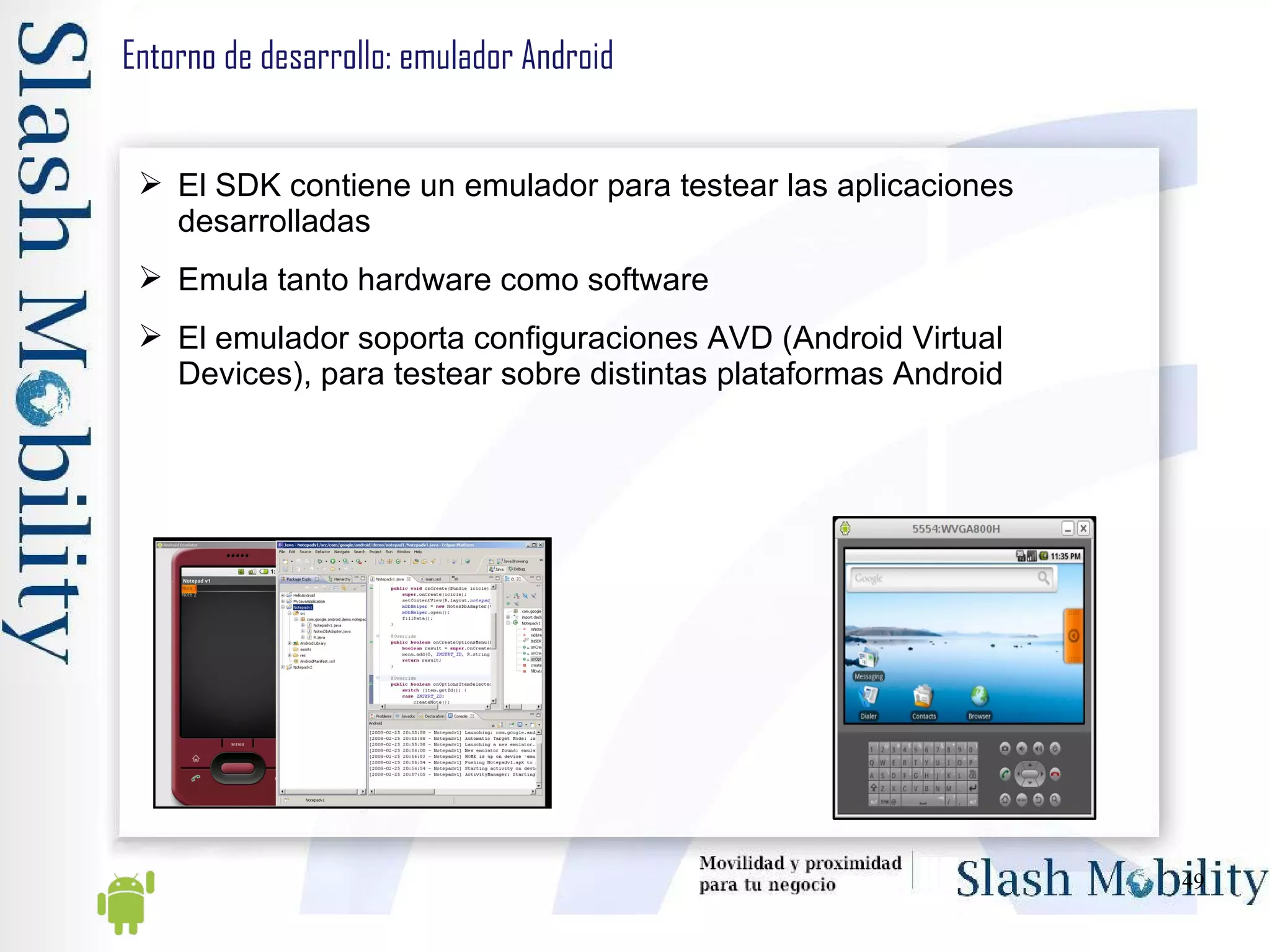 Entorno de desarrollo: emulador Android El SDK contiene un emulador para testear las aplicaciones desarrolladas Emula tanto hardware como software El emulador soporta configuraciones AVD (Android Virtual Devices), para testear sobre distintas plataformas Android 
