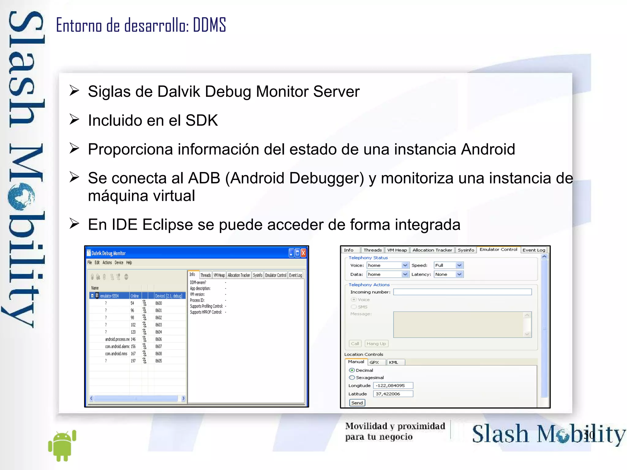 Entorno de desarrollo: DDMS Siglas de Dalvik Debug Monitor Server Incluido en el SDK Proporciona información del estado de una instancia Android Se conecta al ADB (Android Debugger) y monitoriza una instancia de máquina virtual En IDE Eclipse se puede acceder de forma integrada 