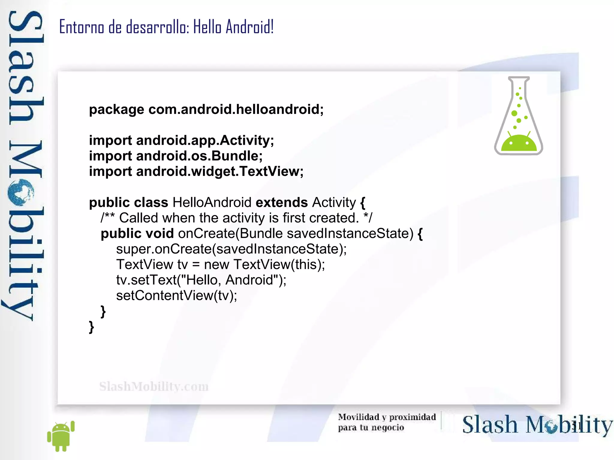 Entorno de desarrollo: Hello Android!  package com.android.helloandroid; import android.app.Activity; import android.os.Bundle; import android.widget.TextView; public   class  HelloAndroid  extends  Activity  { /** Called when the activity is first created. */ public void  onCreate(Bundle savedInstanceState)  { super.onCreate(savedInstanceState); TextView tv = new TextView(this); tv.setText("Hello, Android"); setContentView(tv); } } 