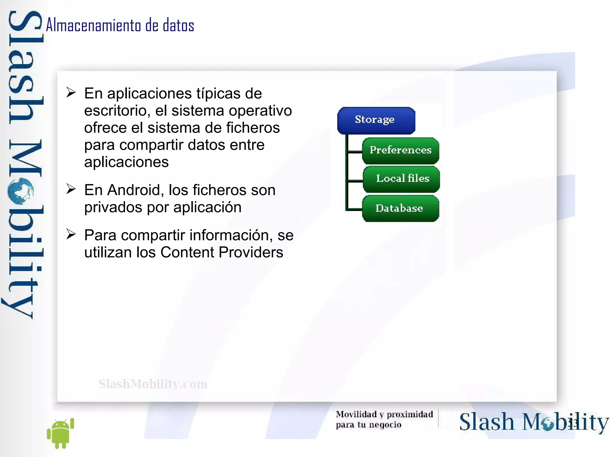 Almacenamiento de datos En aplicaciones típicas de escritorio, el sistema operativo ofrece el sistema de ficheros para compartir datos entre aplicaciones En Android, los ficheros son privados por aplicación Para compartir información, se utilizan los Content Providers 