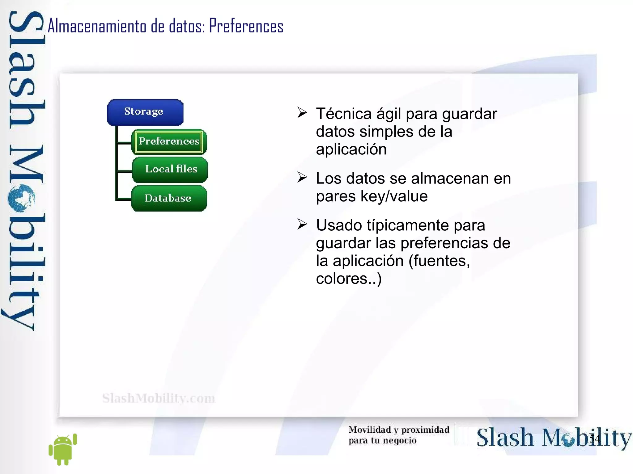 Almacenamiento de datos: Preferences Técnica ágil para guardar datos simples de la aplicación Los datos se almacenan en pares key/value Usado típicamente para guardar las preferencias de la aplicación (fuentes, colores..) 