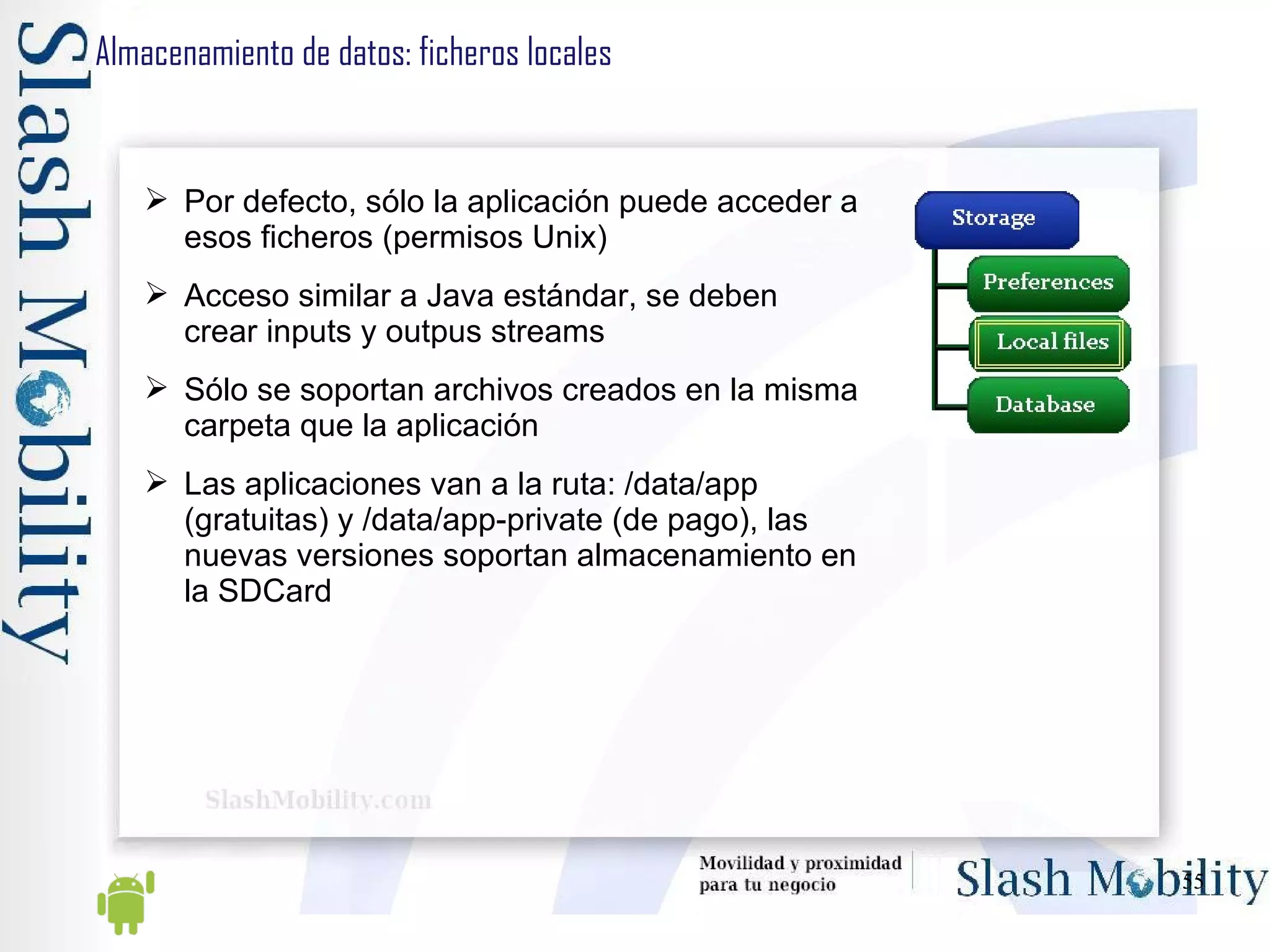 Almacenamiento de datos: ficheros locales Por defecto, sólo la aplicación puede acceder a esos ficheros (permisos Unix) Acceso similar a Java estándar, se deben crear inputs y outpus streams Sólo se soportan archivos creados en la misma carpeta que la aplicación Las aplicaciones van a la ruta: /data/app (gratuitas) y /data/app-private (de pago), las nuevas versiones soportan almacenamiento en la SDCard 