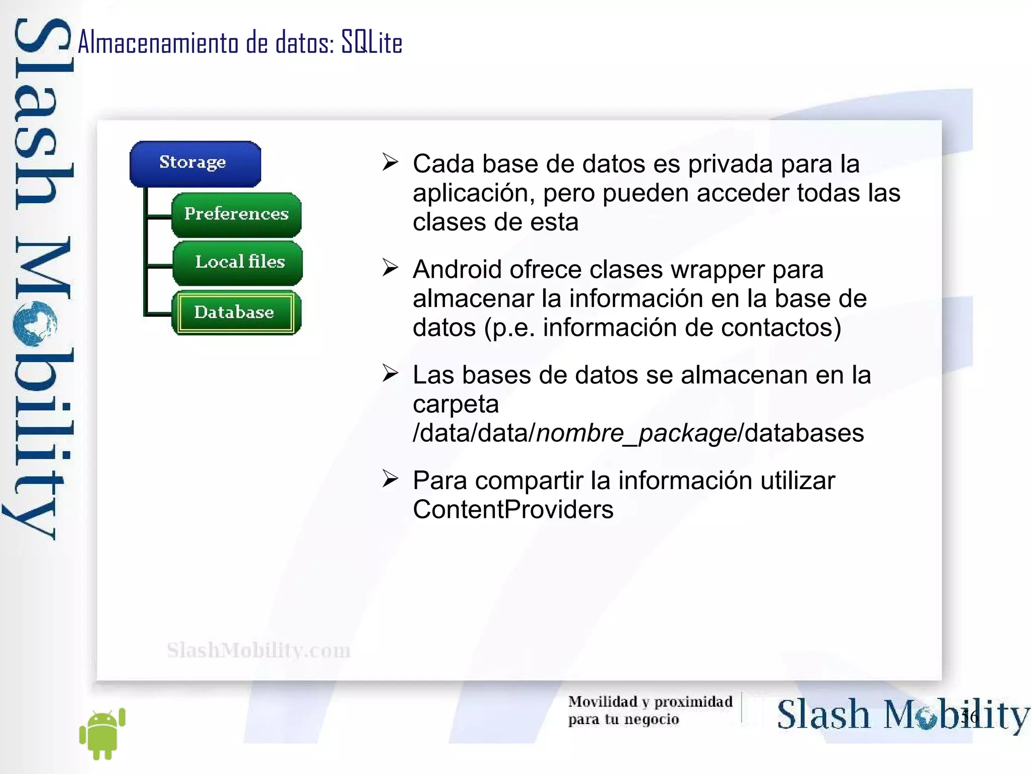 Almacenamiento de datos: SQLite Cada base de datos es privada para la aplicación, pero pueden acceder todas las clases de esta Android ofrece clases wrapper para almacenar la información en la base de datos (p.e. información de contactos) Las bases de datos se almacenan en la carpeta /data/data/ nombre_package /databases Para compartir la información utilizar ContentProviders 