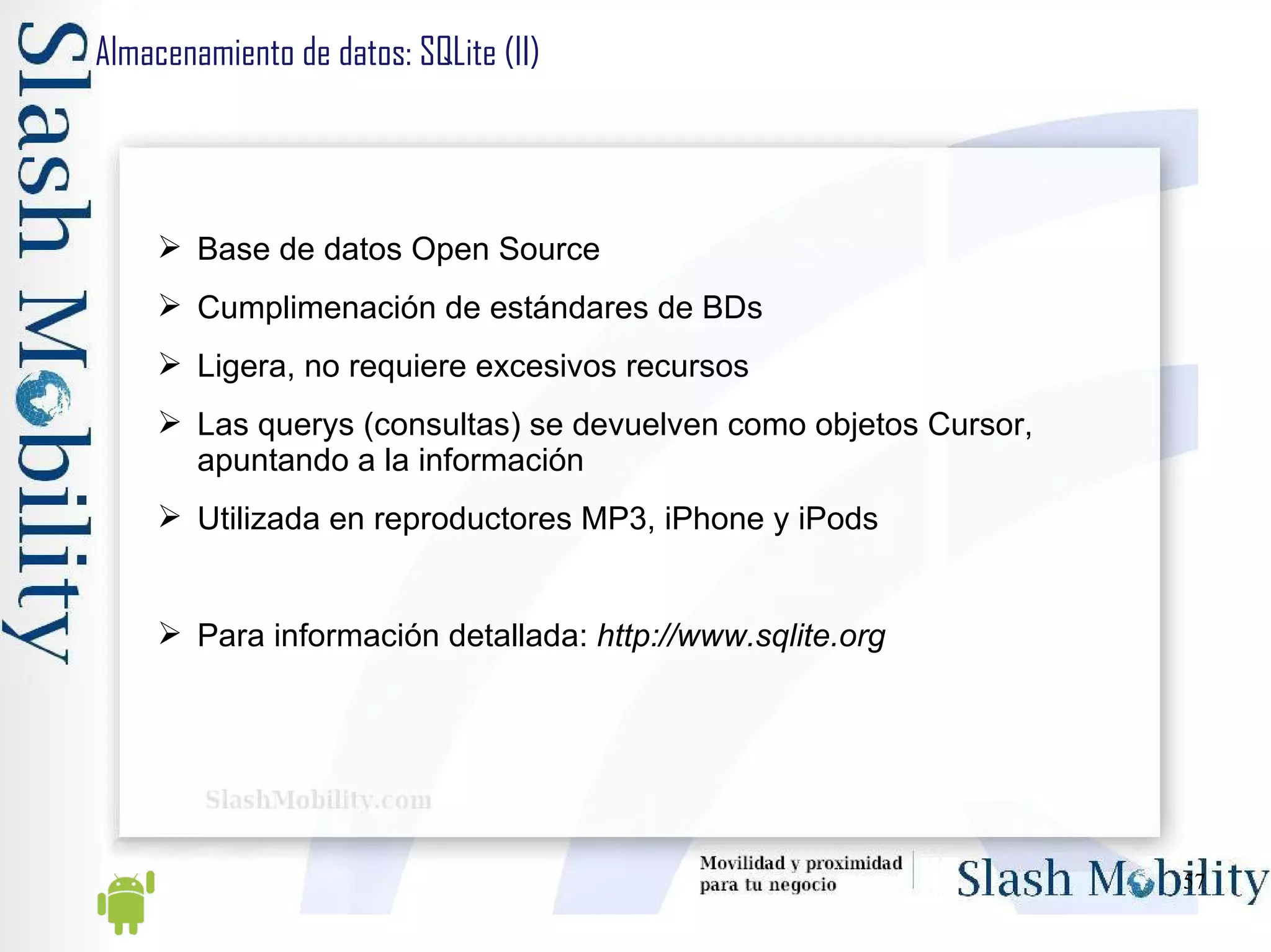 Almacenamiento de datos: SQLite (II) Base de datos Open Source Cumplimenación de estándares de BDs Ligera, no requiere excesivos recursos Las querys (consultas) se devuelven como objetos Cursor, apuntando a la información Utilizada en reproductores MP3, iPhone y iPods Para información detallada:  http://www.sqlite.org 