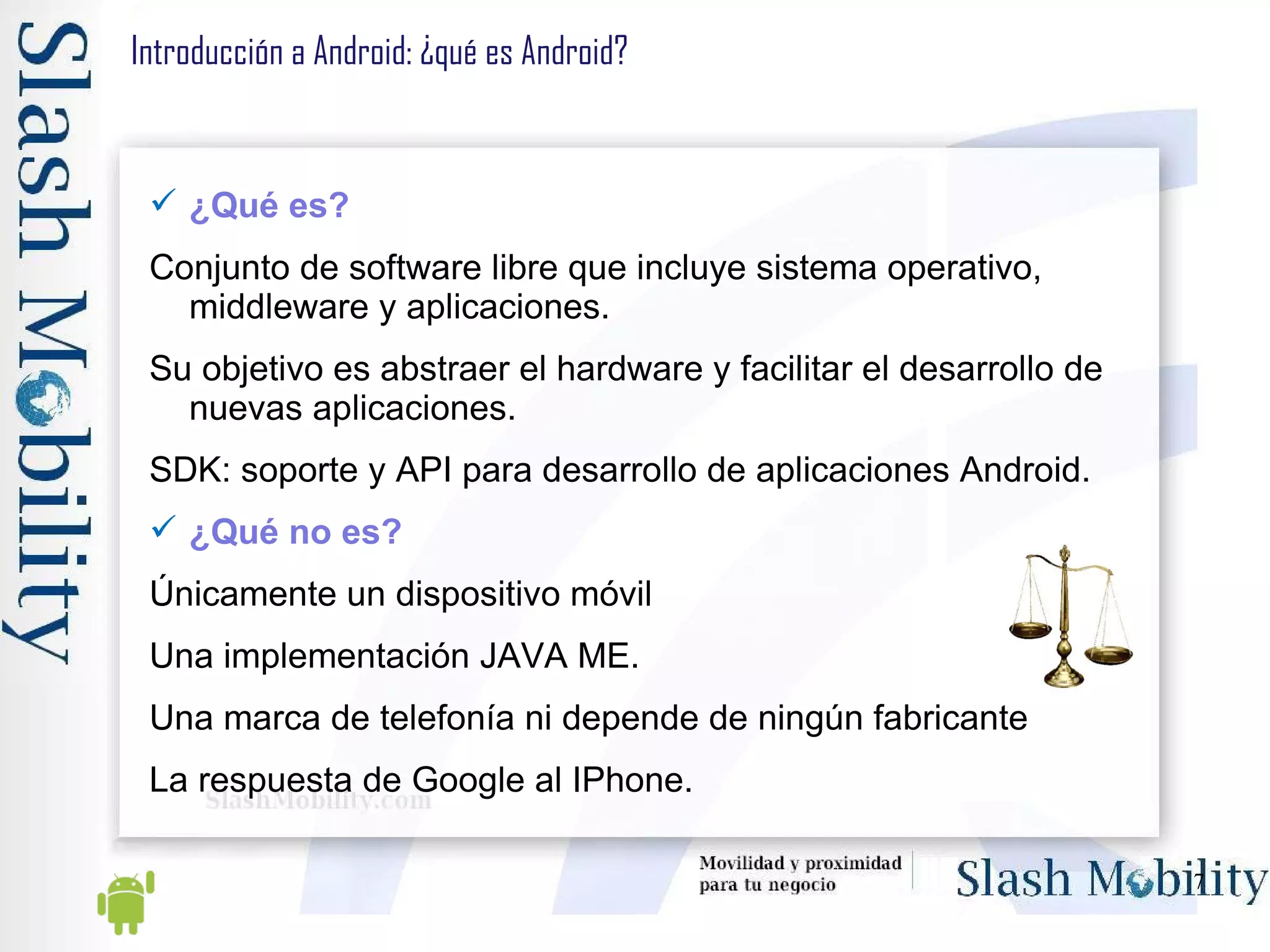 Introducción a Android: ¿qué es Android? ¿Qué es? Conjunto de software libre que incluye sistema operativo, middleware y aplicaciones. Su objetivo es abstraer el hardware y facilitar el desarrollo de nuevas aplicaciones. SDK: soporte y API para desarrollo de aplicaciones Android. ¿Qué no es? Únicamente un dispositivo móvil Una implementación JAVA ME. Una marca de telefonía ni depende de ningún fabricante La respuesta de Google al IPhone. 