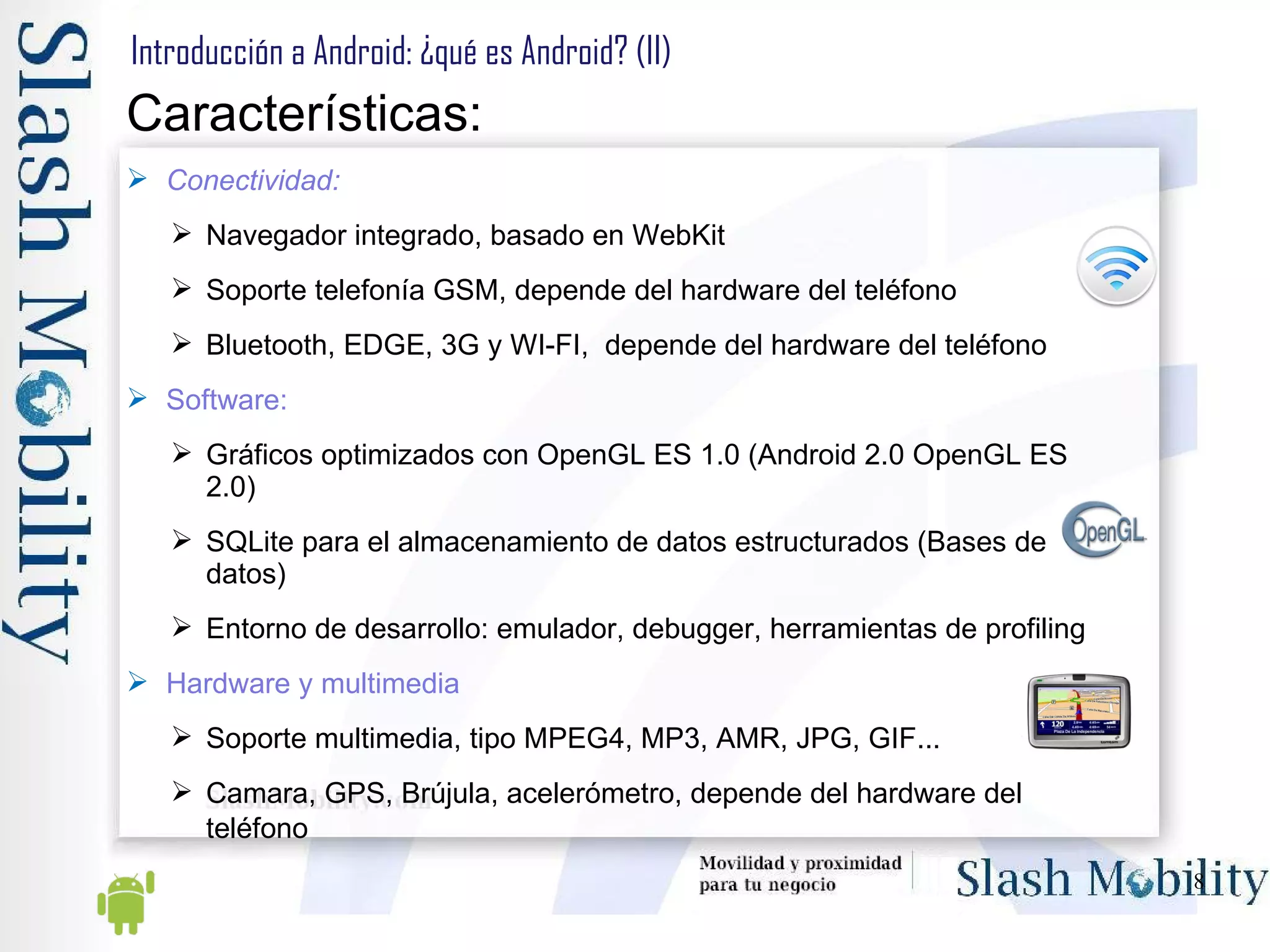 Introducción a Android: ¿qué es Android? (II) Características: Conectividad: Navegador integrado, basado en WebKit  Soporte telefonía GSM, depende del hardware del teléfono Bluetooth, EDGE, 3G y WI-FI,  depende del hardware del teléfono  Software: Gráficos optimizados con OpenGL ES 1.0 (Android 2.0 OpenGL ES 2.0) SQLite para el almacenamiento de datos estructurados (Bases de datos)  Entorno de desarrollo: emulador, debugger, herramientas de profiling  Hardware y multimedia Soporte multimedia, tipo MPEG4, MP3, AMR, JPG, GIF...  Camara, GPS, Brújula, acelerómetro, depende del hardware del teléfono   