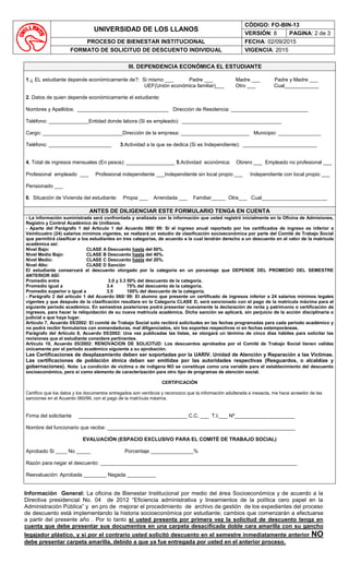 UNIVERSIDAD DE LOS LLANOS
CÓDIGO: FO-BIN-13
VERSIÓN: 8 PAGINA: 2 de 3
PROCESO DE BIENESTAR INSTITUCIONAL FECHA: 02/09/2015
FORMATO DE SOLICITUD DE DESCUENTO INDIVIDUAL VIGENCIA: 2015
III. DEPENDENCIA ECONÓMICA EL ESTUDIANTE
1.¿ EL estudiante depende económicamente de?: Si mismo ___ Padre ___ Madre ___ Padre y Madre ___
UEF(Unión económica familiar)___ Otro ___ Cual____________
2. Datos de quien depende económicamente el estudiante:
Nombres y Apellidos: ________________________________ Dirección de Residencia: ___________________________
Teléfono: ______________Entidad donde labora (Si es empleado): ___________________________________
Cargo: ____________________________Dirección de la empresa: ________________________ Municipio: _______________
Teléfono: ______________________ 3.Actividad a la que se dedica (Si es Independiente): __________________________
4. Total de ingresos mensuales (En pesos): _________________ 5.Actividad económica: Obrero ___ Empleado no profesional ___
Profesional empleado ___ Profesional independiente ___Independiente sin local propio ___ Independiente con local propio ___
Pensionado ___
6. Situación de Vivienda del estudiante: Propia ___ Arrendada ___ Familiar_____ Otra___ Cual_______________________
ANTES DE DILIGENCIAR ESTE FORMULARIO TENGA EN CUENTA
- La información suministrada será confrontada y analizada con la información que usted registró inicialmente en la Oficina de Admisiones,
Registro y Control Académico de Unillanos.
- Aparte del Parágrafo 1 del Artículo 1 del Acuerdo 060/ 99: Si el ingreso anual reportado por los certificados de ingreso es inferior a
Veinticuatro (24) salarios mínimos vigentes, se realizará un estudio de clasificación socioeconómica por parte del Comité de Trabajo Social
que permitirá clasificar a los estudiantes en tres categorías, de acuerdo a la cual tendrán derecho a un descuento en el valor de la matrícula
académica así:
Nivel Bajo: CLASE A Descuento hasta del 60%.
Nivel Medio Bajo: CLASE B Descuento hasta del 40%.
Nivel Medio: CLASE C Descuento hasta del 20%.
Nivel Alto: CLASE D Sanción
El estudiante conservará el descuento otorgado por la categoría en un porcentaje que DEPENDE DEL PROMEDIO DEL SEMESTRE
ANTERIOR ASÍ:
Promedio entre 3.0 y 3.3 50% del descuento de la categoría.
Promedio igual a 3.4 75% del descuento de la categoría.
Promedio superior o igual a 3.5 100% del descuento de la categoría.
- Parágrafo 2 del artículo 1 del Acuerdo 060/ 99: El alumno que presente un certificado de ingresos inferior a 24 salarios mínimos legales
vigentes y que después de la clasificación resultare en la Categoría CLASE D, será sancionado con el pago de la matrícula máxima para el
siguiente periodo académico. En semestres posteriores podrá presentar nuevamente la declaración de renta y patrimonio o certificación de
ingresos, para hacer la reliquidación de su nueva matrícula académica. Dicha sanción se aplicará, sin perjuicio de la acción disciplinaria o
judicial a que haya lugar.
Artículo 7, Acuerdo 05/2002: El comité de Trabajo Social solo recibirá solicitudes en las fechas programadas para cada periodo académico y
no podrá recibir formularios con enmendaduras, mal diligenciados, sin los soportes respectivos ni en fechas extemporáneas.
Parágrafo del Artículo 8, Acuerdo 05/2002: Una vez publicadas las listas, se otorgará un término de cinco días hábiles para solicitar las
revisiones que el estudiante considere pertinentes.
Artículo 10, Acuerdo 05/2002: RENOVACION DE SOLICITUD: Los descuentos aprobados por el Comité de Trabajo Social tienen validez
únicamente por el periodo académico siguiente a su aprobación.
Las Certificaciones de desplazamiento deben ser soportadas por la UARIV. Unidad de Atención y Reparación a las Victimas.
Las certificaciones de población étnica deben ser emitidas por las autoridades respectivas (Resguardos, o alcaldías y
gobernaciones). Nota: La condición de víctima o de indígena NO se constituye como una variable para el establecimiento del descuento
socioeconómico, pero si como elemento de caracterización para otro tipo de programas de atención social.
CERTIFICACIÓN
Certifico que los datos y los documentos entregados son verídicos y reconozco que la información adulterada e inexacta, me hace acreedor de las
sanciones en el Acuerdo 060/99, con el pago de la matrícula máxima.
Firma del solicitante ______________________________________ C.C. ___ T.I.___ Nº_____________________
Nombre del funcionario que recibe: __________________________________________________________________
EVALUACIÓN (ESPACIO EXCLUSIVO PARA EL COMITÉ DE TRABAJO SOCIAL)
Aprobado Si ____ No _____ Porcentaje _______________%
Razón para negar el descuento: _____________________________________________________________________
Reevaluación: Aprobada ________ Negada __________
Información General: La oficina de Bienestar Institucional por medio del área Socioeconómica y de acuerdo a la
Directiva presidencial No. 04 de 2012 “Eficiencia administrativa y lineamientos de la política cero papel en la
Administración Pública” y en pro de mejorar el procedimiento de archivo de gestión de los expedientes del proceso
de descuento está implementando la historia socioeconómica por estudiante; cambios que comenzarán a efectuarse
a partir del presente año . Por lo tanto si usted presenta por primera vez la solicitud de descuento tenga en
cuenta que debe presentar sus documentos en una carpeta desacificada doble cara amarilla con su gancho
legajador plástico, y si por el contrario usted solicitó descuento en el semestre inmediatamente anterior NO
debe presentar carpeta amarilla, debido a que ya fue entregada por usted en el anterior proceso.
 