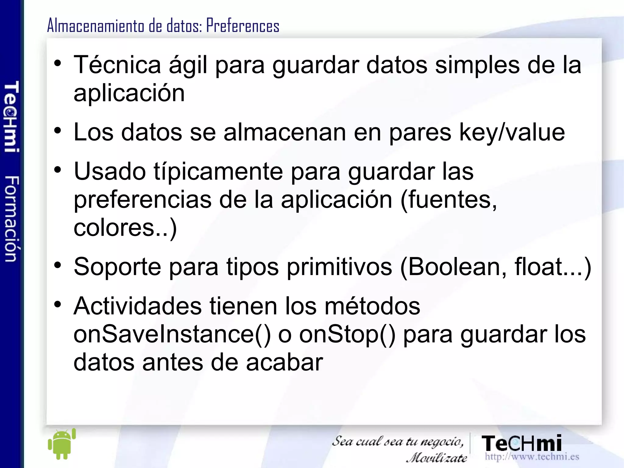 Almacenamiento de datos: Preferences Técnica ágil para guardar datos simples de la aplicación Los datos se almacenan en pares key/value Usado típicamente para guardar las preferencias de la aplicación (fuentes, colores..) Soporte para tipos primitivos (Boolean, float...) Actividades tienen los métodos onSaveInstance() o onStop() para guardar los datos antes de acabar 