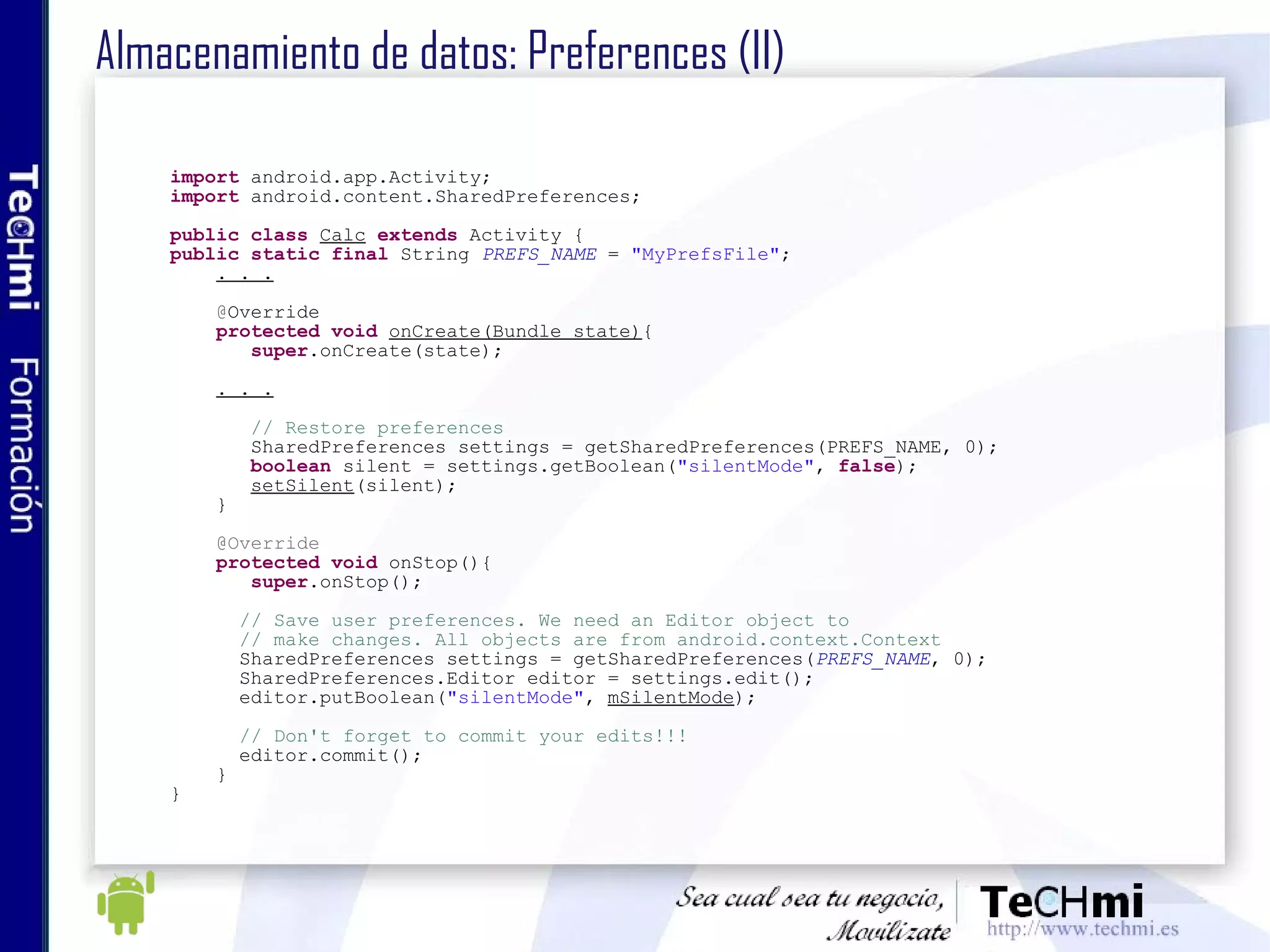 Almacenamiento de datos: Preferences (II) import  android.app.Activity; import  android.content.SharedPreferences; public   class   Calc   extends  Activity { public   static   final  String  PREFS_NAME  =  "MyPrefsFile" ; . . .   @ Override protected   void   onCreate(Bundle state) {  super .onCreate(state); . . . // Restore preferences SharedPreferences settings = getSharedPreferences(PREFS_NAME, 0); boolean  silent = settings.getBoolean( "silentMode" ,  false ); setSilent (silent); } @Override protected   void  onStop(){ super .onStop(); // Save user preferences. We need an Editor object to // make changes. All objects are from android.context.Context SharedPreferences settings = getSharedPreferences( PREFS_NAME , 0); SharedPreferences.Editor editor = settings.edit(); editor.putBoolean( "silentMode" ,  mSilentMode ); // Don't forget to commit your edits!!! editor.commit(); } } 