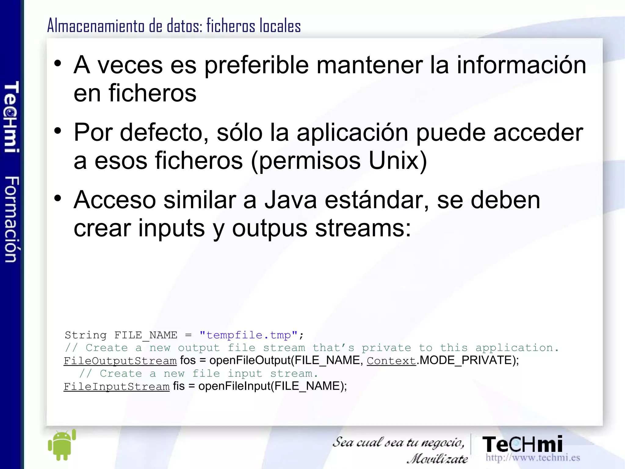 Almacenamiento de datos: ficheros locales A veces es preferible mantener la información en ficheros Por defecto, sólo la aplicación puede acceder a esos ficheros (permisos Unix) Acceso similar a Java estándar, se deben crear inputs y outpus streams: String FILE_NAME =  "tempfile.tmp" ; // Create a new output file stream that’s private to this application. FileOutputStream  fos = openFileOutput(FILE_NAME,  Context .MODE_PRIVATE); // Create a new file input stream. FileInputStream  fis = openFileInput(FILE_NAME); 