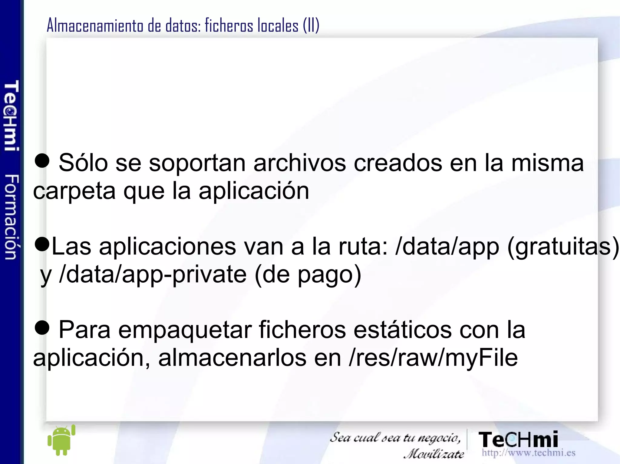 Almacenamiento de datos: ficheros locales (II) Sólo se soportan archivos creados en la misma  carpeta que la aplicación Las aplicaciones van a la ruta: /data/app (gratuitas) y /data/app-private (de pago) Para empaquetar ficheros estáticos con la  aplicación, almacenarlos en /res/raw/myFile 