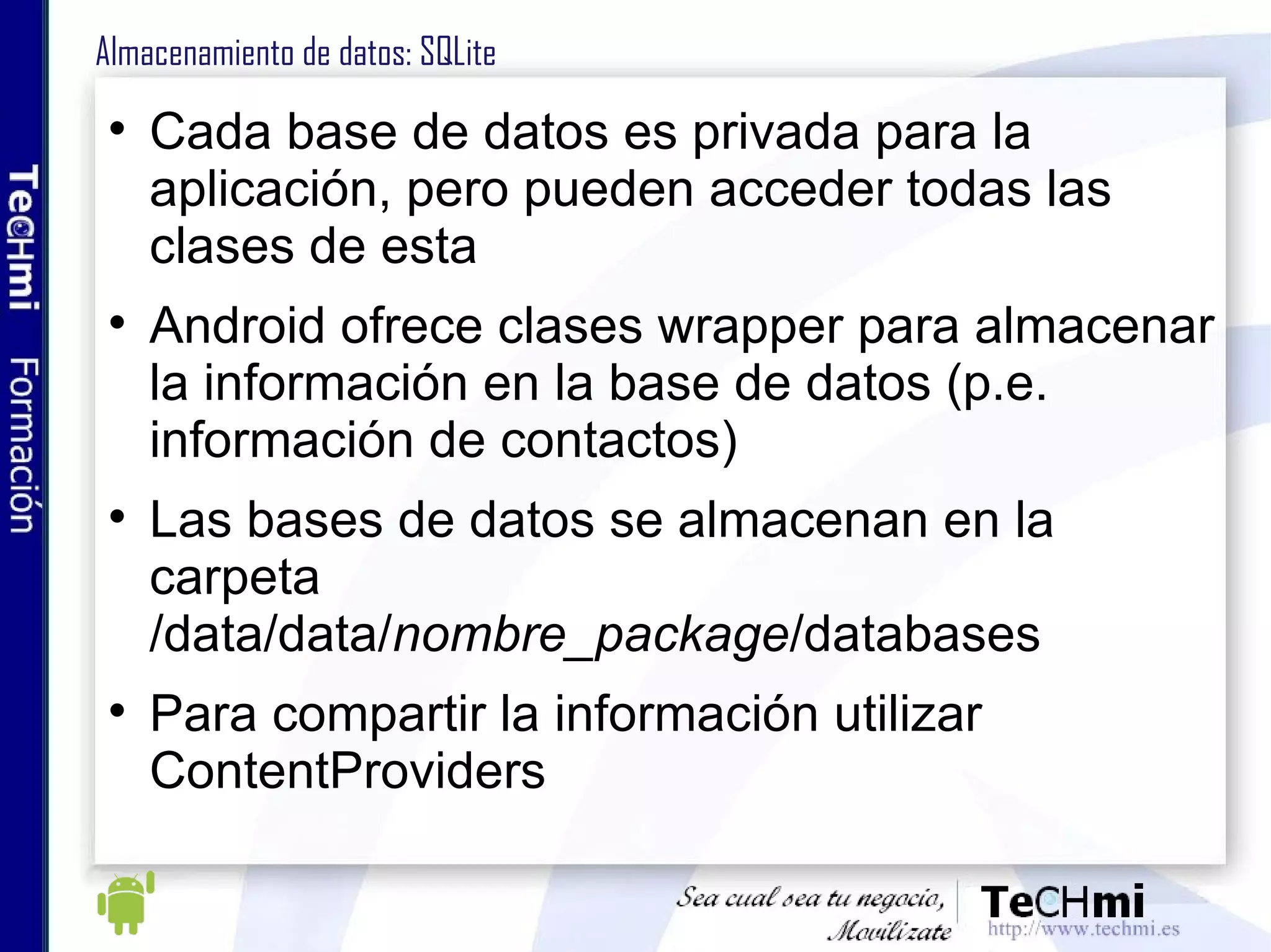 Almacenamiento de datos: SQLite Cada base de datos es privada para la aplicación, pero pueden acceder todas las clases de esta Android ofrece clases wrapper para almacenar la información en la base de datos (p.e. información de contactos) Las bases de datos se almacenan en la carpeta /data/data/ nombre_package /databases Para compartir la información utilizar ContentProviders 