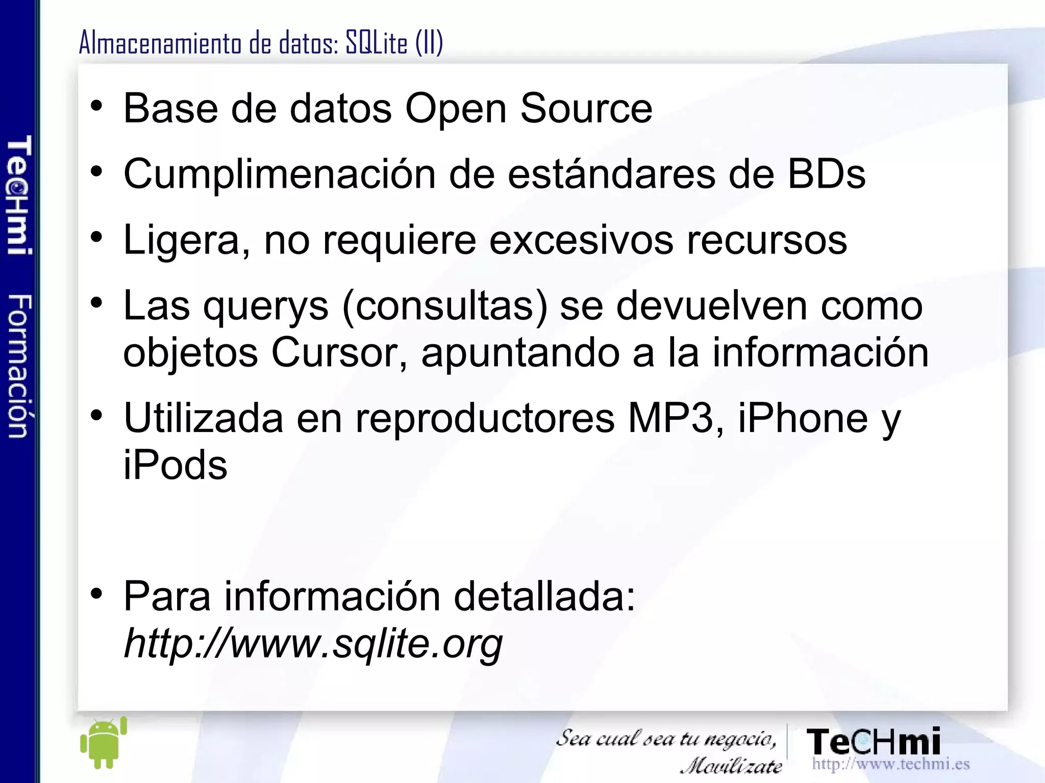Almacenamiento de datos: SQLite (II) Base de datos Open Source Cumplimenación de estándares de BDs Ligera, no requiere excesivos recursos Las querys (consultas) se devuelven como objetos Cursor, apuntando a la información Utilizada en reproductores MP3, iPhone y iPods Para información detallada:  http://www.sqlite.org 