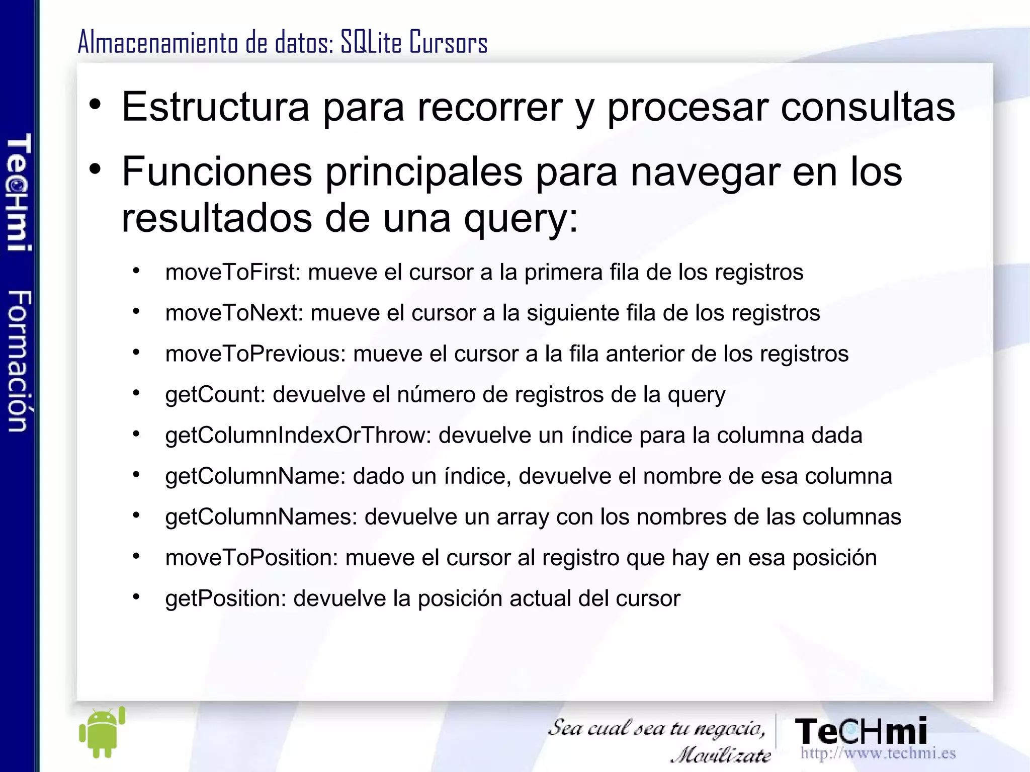 Almacenamiento de datos: SQLite Cursors Estructura para recorrer y procesar consultas Funciones principales para navegar en los resultados de una query: moveToFirst: mueve el cursor a la primera fila de los registros  moveToNext: mueve el cursor a la siguiente fila de los registros moveToPrevious: mueve el cursor a la fila anterior de los registros getCount: devuelve el número de registros de la query getColumnIndexOrThrow: devuelve un índice para la columna dada getColumnName: dado un índice, devuelve el nombre de esa columna getColumnNames: devuelve un array con los nombres de las columnas moveToPosition: mueve el cursor al registro que hay en esa posición getPosition: devuelve la posición actual del cursor 