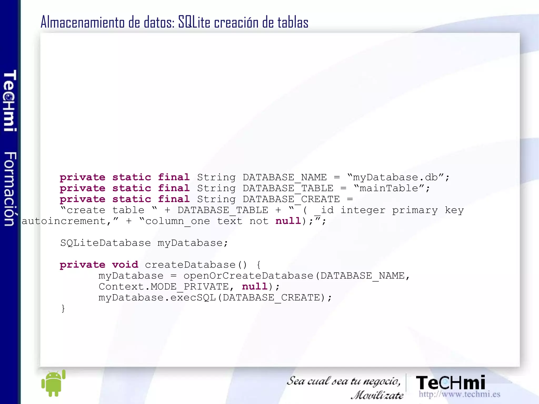 Almacenamiento de datos: SQLite creación de tablas private   static   final  String DATABASE_NAME = “myDatabase.db”; private   static   final  String DATABASE_TABLE = “mainTable”; private   static   final  String DATABASE_CREATE = “ create table “ + DATABASE_TABLE + “ ( _id integer primary key  autoincrement,” + “column_one text not  null );”; SQLiteDatabase myDatabase; private   void  createDatabase() { myDatabase = openOrCreateDatabase(DATABASE_NAME, Context.MODE_PRIVATE,  null ); myDatabase.execSQL(DATABASE_CREATE); } 