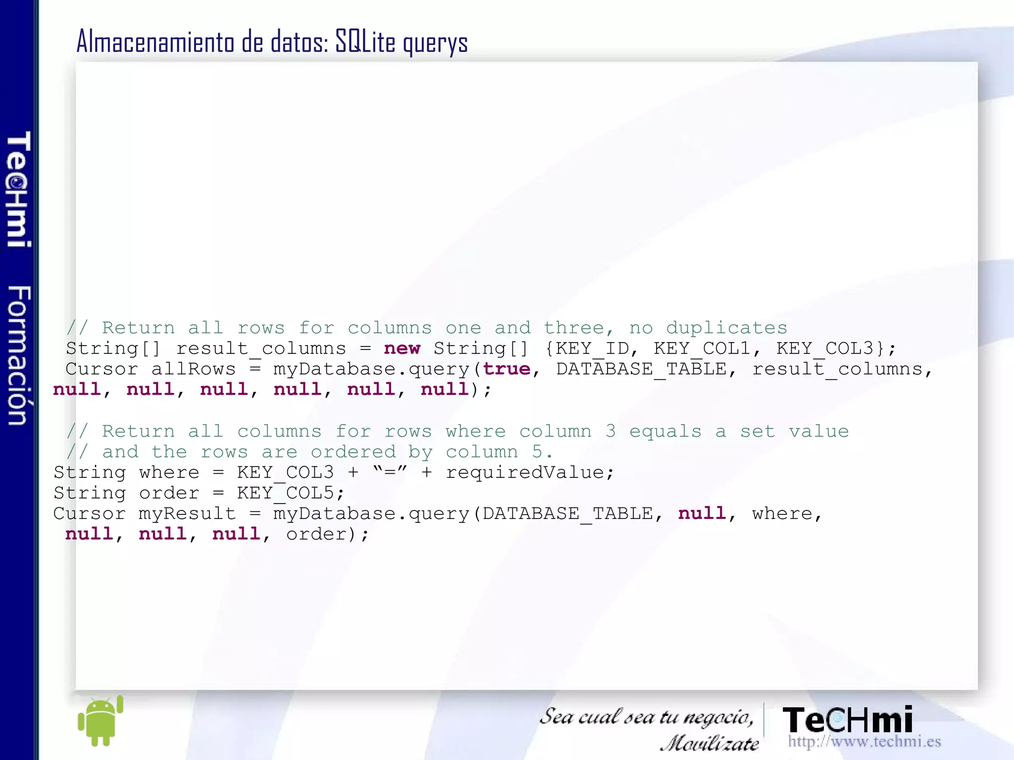 Almacenamiento de datos: SQLite querys // Return all rows for columns one and three, no duplicates String[] result_columns =  new  String[] {KEY_ID, KEY_COL1, KEY_COL3}; Cursor allRows = myDatabase.query( true , DATABASE_TABLE, result_columns,  null ,  null ,  null ,  null ,  null ,  null ); // Return all columns for rows where column 3 equals a set value // and the rows are ordered by column 5. String where = KEY_COL3 + “=” + requiredValue; String order = KEY_COL5; Cursor myResult = myDatabase.query(DATABASE_TABLE,  null , where, null ,  null ,  null , order); 
