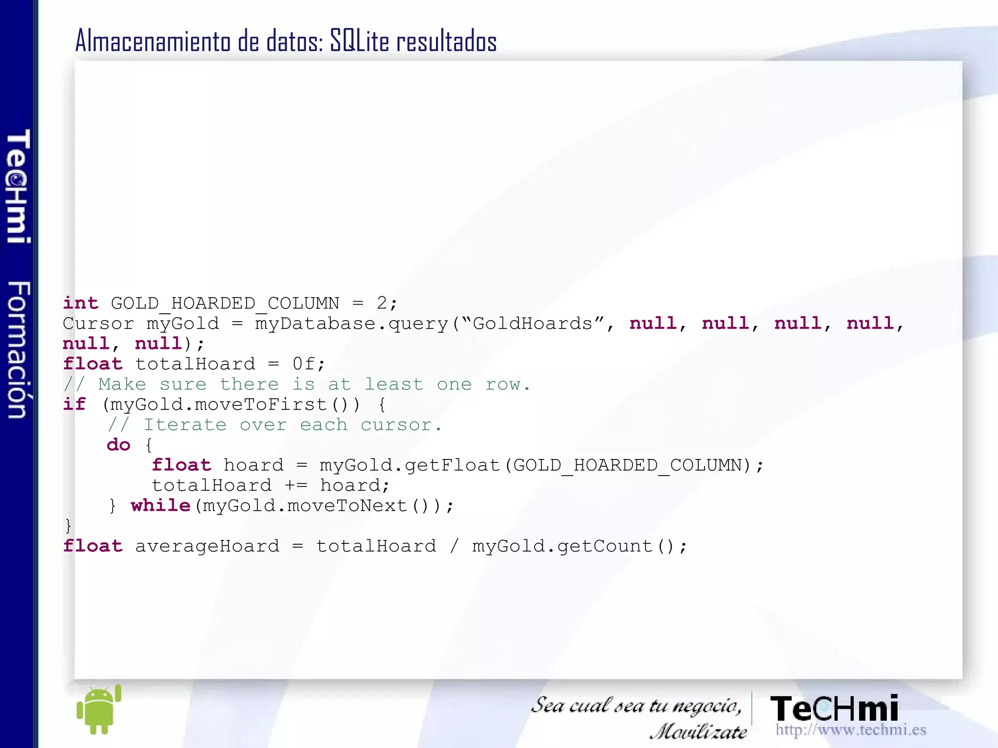 Almacenamiento de datos: SQLite resultados int  GOLD_HOARDED_COLUMN = 2; Cursor myGold = myDatabase.query(“GoldHoards”,  null ,  null ,  null ,  null , null ,  null ); float  totalHoard = 0f; // Make sure there is at least one row. if  (myGold.moveToFirst()) { // Iterate over each cursor. do  { float  hoard = myGold.getFloat(GOLD_HOARDED_COLUMN); totalHoard += hoard; }  while (myGold.moveToNext()); } float  averageHoard = totalHoard / myGold.getCount(); 