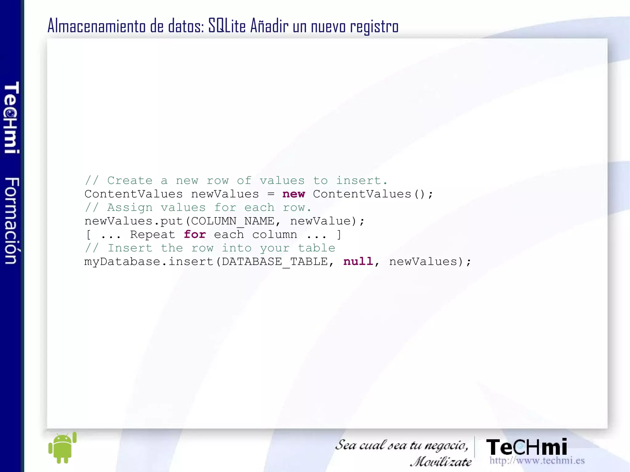 Almacenamiento de datos: SQLite Añadir un nuevo registro // Create a new row of values to insert. ContentValues newValues =  new  ContentValues(); // Assign values for each row. newValues.put(COLUMN_NAME, newValue); [ ... Repeat  for  each column ... ] // Insert the row into your table myDatabase.insert(DATABASE_TABLE,  null , newValues); 