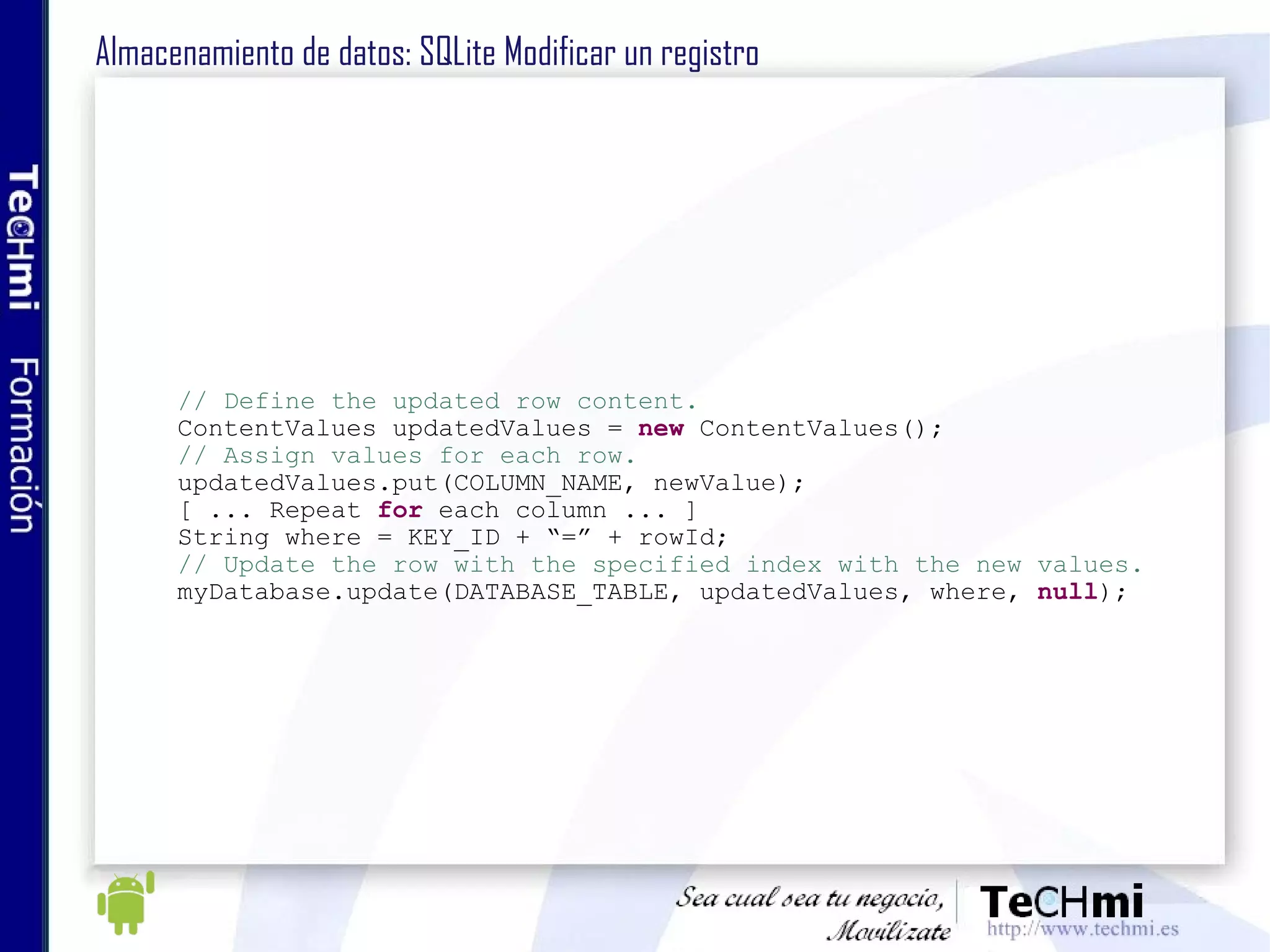 Almacenamiento de datos: SQLite Modificar un registro // Define the updated row content. ContentValues updatedValues =  new  ContentValues(); // Assign values for each row. updatedValues.put(COLUMN_NAME, newValue); [ ... Repeat  for  each column ... ] String where = KEY_ID + “=” + rowId; // Update the row with the specified index with the new values. myDatabase.update(DATABASE_TABLE, updatedValues, where,  null ); 