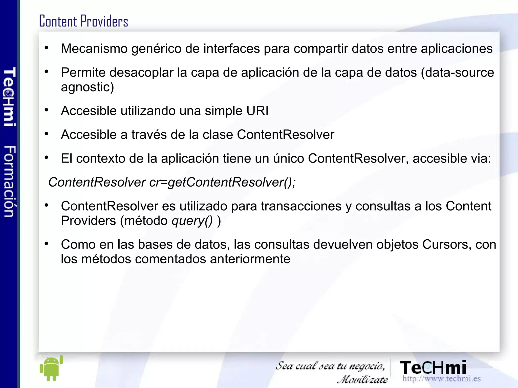 Content Providers Mecanismo genérico de interfaces para compartir datos entre aplicaciones Permite desacoplar la capa de aplicación de la capa de datos (data-source agnostic) Accesible utilizando una simple URI Accesible a través de la clase ContentResolver El contexto de la aplicación tiene un único ContentResolver, accesible via: ContentResolver cr=getContentResolver(); ContentResolver es utilizado para transacciones y consultas a los Content Providers (método  query()  ) Como en las bases de datos, las consultas devuelven objetos Cursors, con los métodos comentados anteriormente 